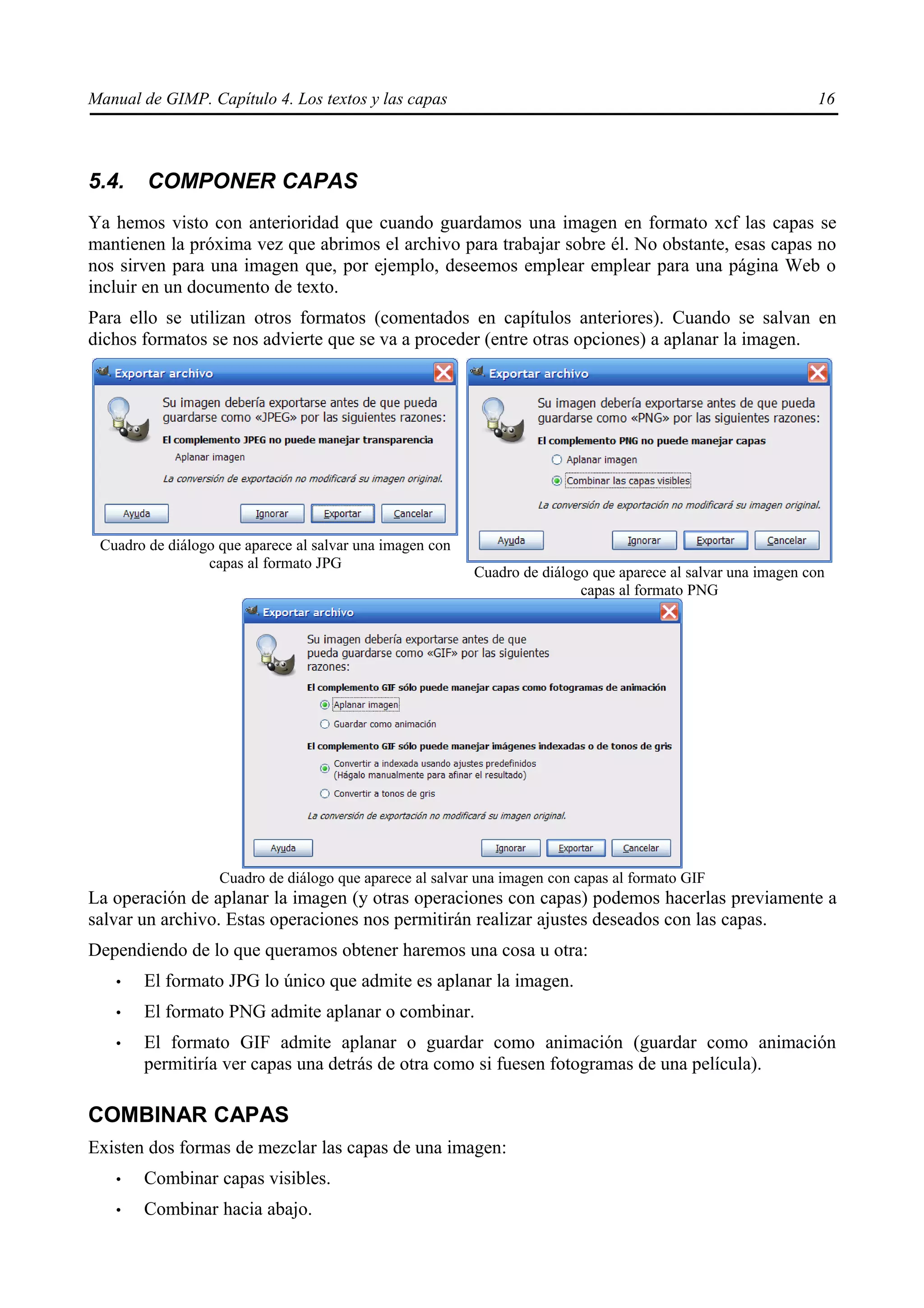 Manual de GIMP. Capítulo 4. Los textos y las capas                                                            16



5.4.    COMPONER CAPAS
Ya hemos visto con anterioridad que cuando guardamos una imagen en formato xcf las capas se
mantienen la próxima vez que abrimos el archivo para trabajar sobre él. No obstante, esas capas no
nos sirven para una imagen que, por ejemplo, deseemos emplear emplear para una página Web o
incluir en un documento de texto.
Para ello se utilizan otros formatos (comentados en capítulos anteriores). Cuando se salvan en
dichos formatos se nos advierte que se va a proceder (entre otras opciones) a aplanar la imagen.




 Cuadro de diálogo que aparece al salvar una imagen con
                 capas al formato JPG
                                                          Cuadro de diálogo que aparece al salvar una imagen con
                                                                          capas al formato PNG




                   Cuadro de diálogo que aparece al salvar una imagen con capas al formato GIF
La operación de aplanar la imagen (y otras operaciones con capas) podemos hacerlas previamente a
salvar un archivo. Estas operaciones nos permitirán realizar ajustes deseados con las capas.
Dependiendo de lo que queramos obtener haremos una cosa u otra:
   •   El formato JPG lo único que admite es aplanar la imagen.
   •   El formato PNG admite aplanar o combinar.
   •   El formato GIF admite aplanar o guardar como animación (guardar como animación
       permitiría ver capas una detrás de otra como si fuesen fotogramas de una película).

COMBINAR CAPAS
Existen dos formas de mezclar las capas de una imagen:
   •   Combinar capas visibles.
   •   Combinar hacia abajo.
 