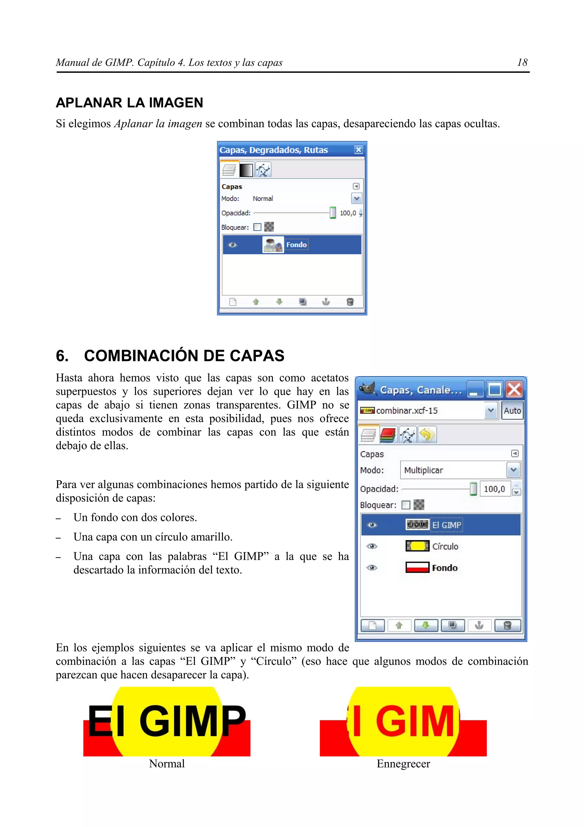Manual de GIMP. Capítulo 4. Los textos y las capas                                             18


APLANAR LA IMAGEN
Si elegimos Aplanar la imagen se combinan todas las capas, desapareciendo las capas ocultas.




6. COMBINACIÓN DE CAPAS
Hasta ahora hemos visto que las capas son como acetatos
superpuestos y los superiores dejan ver lo que hay en las
capas de abajo si tienen zonas transparentes. GIMP no se
queda exclusivamente en esta posibilidad, pues nos ofrece
distintos modos de combinar las capas con las que están
debajo de ellas.


Para ver algunas combinaciones hemos partido de la siguiente
disposición de capas:
–   Un fondo con dos colores.
–   Una capa con un círculo amarillo.
–   Una capa con las palabras “El GIMP” a la que se ha
    descartado la información del texto.




En los ejemplos siguientes se va aplicar el mismo modo de
combinación a las capas “El GIMP” y “Círculo” (eso hace que algunos modos de combinación
parezcan que hacen desaparecer la capa).




                    Normal                                        Ennegrecer
 