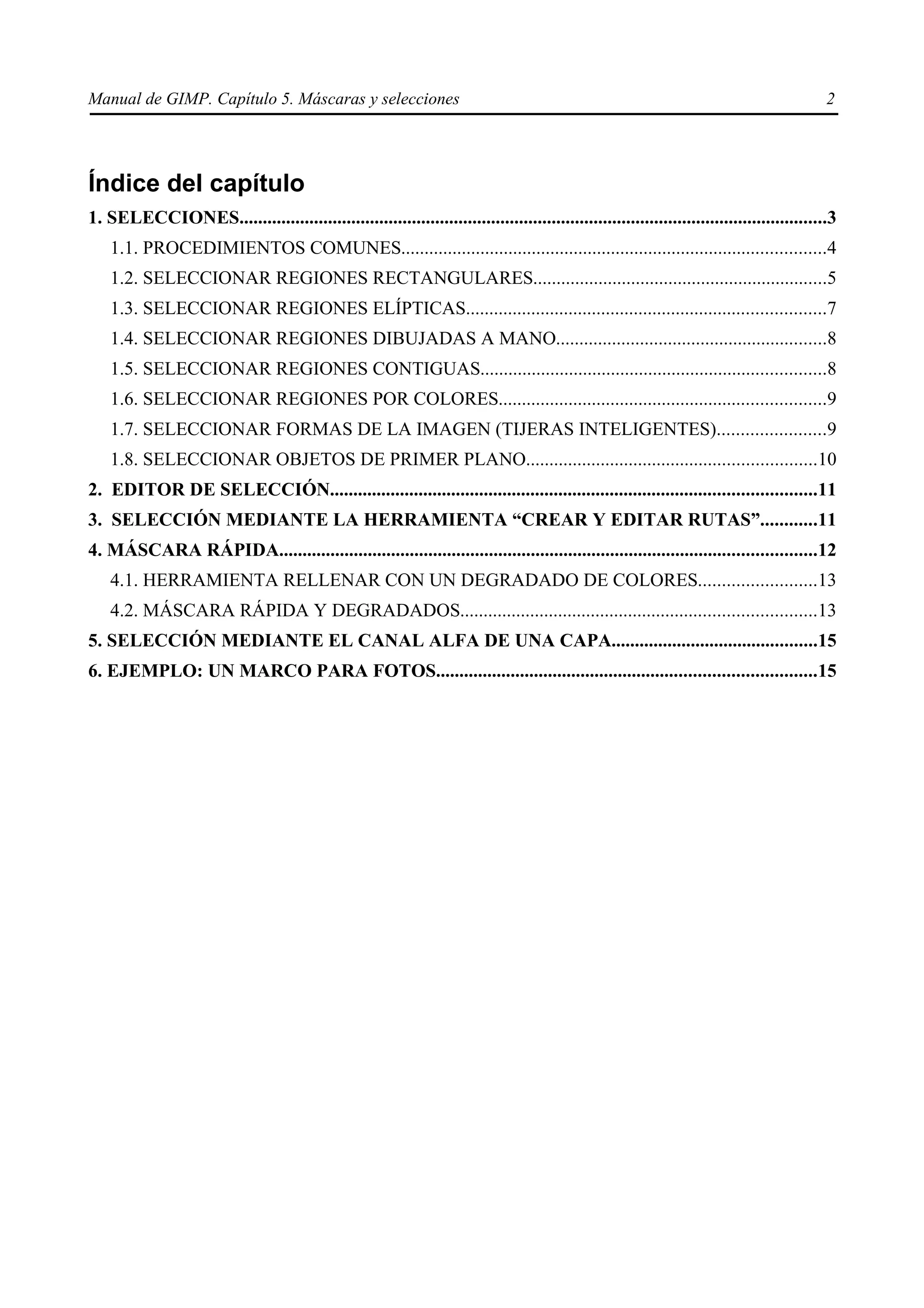 Manual de GIMP. Capítulo 5. Máscaras y selecciones                                                                                         2




Índice del capítulo
1. SELECCIONES..............................................................................................................................3
    1.1. PROCEDIMIENTOS COMUNES...........................................................................................4
    1.2. SELECCIONAR REGIONES RECTANGULARES...............................................................5
    1.3. SELECCIONAR REGIONES ELÍPTICAS.............................................................................7
    1.4. SELECCIONAR REGIONES DIBUJADAS A MANO..........................................................8
    1.5. SELECCIONAR REGIONES CONTIGUAS..........................................................................8
    1.6. SELECCIONAR REGIONES POR COLORES......................................................................9
    1.7. SELECCIONAR FORMAS DE LA IMAGEN (TIJERAS INTELIGENTES).......................9
    1.8. SELECCIONAR OBJETOS DE PRIMER PLANO..............................................................10
2. EDITOR DE SELECCIÓN........................................................................................................11
3. SELECCIÓN MEDIANTE LA HERRAMIENTA “CREAR Y EDITAR RUTAS”............11
4. MÁSCARA RÁPIDA...................................................................................................................12
    4.1. HERRAMIENTA RELLENAR CON UN DEGRADADO DE COLORES.........................13
    4.2. MÁSCARA RÁPIDA Y DEGRADADOS............................................................................13
5. SELECCIÓN MEDIANTE EL CANAL ALFA DE UNA CAPA............................................15
6. EJEMPLO: UN MARCO PARA FOTOS.................................................................................15
 