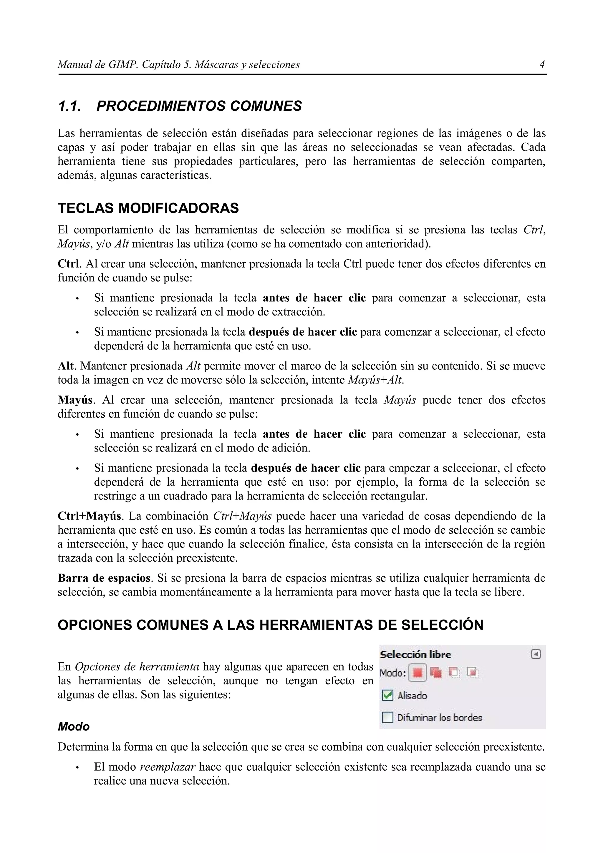 Manual de GIMP. Capítulo 5. Máscaras y selecciones                                                  4


1.1.    PROCEDIMIENTOS COMUNES
Las herramientas de selección están diseñadas para seleccionar regiones de las imágenes o de las
capas y así poder trabajar en ellas sin que las áreas no seleccionadas se vean afectadas. Cada
herramienta tiene sus propiedades particulares, pero las herramientas de selección comparten,
además, algunas características.

TECLAS MODIFICADORAS
El comportamiento de las herramientas de selección se modifica si se presiona las teclas Ctrl,
Mayús, y/o Alt mientras las utiliza (como se ha comentado con anterioridad).
Ctrl. Al crear una selección, mantener presionada la tecla Ctrl puede tener dos efectos diferentes en
función de cuando se pulse:
   •   Si mantiene presionada la tecla antes de hacer clic para comenzar a seleccionar, esta
       selección se realizará en el modo de extracción.
   •   Si mantiene presionada la tecla después de hacer clic para comenzar a seleccionar, el efecto
       dependerá de la herramienta que esté en uso.
Alt. Mantener presionada Alt permite mover el marco de la selección sin su contenido. Si se mueve
toda la imagen en vez de moverse sólo la selección, intente Mayús+Alt.
Mayús. Al crear una selección, mantener presionada la tecla Mayús puede tener dos efectos
diferentes en función de cuando se pulse:
   •   Si mantiene presionada la tecla antes de hacer clic para comenzar a seleccionar, esta
       selección se realizará en el modo de adición.
   •   Si mantiene presionada la tecla después de hacer clic para empezar a seleccionar, el efecto
       dependerá de la herramienta que esté en uso: por ejemplo, la forma de la selección se
       restringe a un cuadrado para la herramienta de selección rectangular.
Ctrl+Mayús. La combinación Ctrl+Mayús puede hacer una variedad de cosas dependiendo de la
herramienta que esté en uso. Es común a todas las herramientas que el modo de selección se cambie
a intersección, y hace que cuando la selección finalice, ésta consista en la intersección de la región
trazada con la selección preexistente.
Barra de espacios. Si se presiona la barra de espacios mientras se utiliza cualquier herramienta de
selección, se cambia momentáneamente a la herramienta para mover hasta que la tecla se libere.

OPCIONES COMUNES A LAS HERRAMIENTAS DE SELECCIÓN

En Opciones de herramienta hay algunas que aparecen en todas
las herramientas de selección, aunque no tengan efecto en
algunas de ellas. Son las siguientes:

Modo
Determina la forma en que la selección que se crea se combina con cualquier selección preexistente.
   •   El modo reemplazar hace que cualquier selección existente sea reemplazada cuando una se
       realice una nueva selección.
 