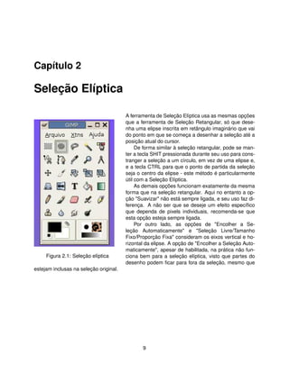 Capítulo 2

Seleção Elíptica

                                        A ferramenta de Seleção Elíptica usa as mesmas opções
                                        que a ferramenta de Seleção Retangular, só que dese-
                                        nha uma elipse inscrita em retângulo imaginário que vai
                                        do ponto em que se começa a desenhar a seleção até a
                                        posição atual do cursor.
                                             De forma similar à seleção retangular, pode se man-
                                        ter a tecla SHIT pressionada durante seu uso para cons-
                                        tranger a seleção a um círculo, em vez de uma elipse e,
                                        e a tecla CTRL para que o ponto de partida da seleção
                                        seja o centro da elipse - este método é particularmente
                                        útil com a Seleção Elíptica.
                                             As demais opções funcionam exatamente da mesma
                                        forma que na seleção retangular. Aqui no entanto a op-
                                        ção "Suavizar" não está sempre ligada, e seu uso faz di-
                                        ferença. A não ser que se deseje um efeito especíﬁco
                                        que dependa de pixels individuais, recomenda-se que
                                        esta opção esteja sempre ligada.
                                             Por outro lado, as opções de "Encolher a Se-
                                        leção Automaticamente" e "Seleção Livre/Tamanho
                                        Fixo/Proporção Fixa" consideram os eixos vertical e ho-
                                        rizontal da elipse. A opção de "Encolher a Seleção Auto-
                                        maticamente", apesar de habilitada, na prática não fun-
     Figura 2.1: Seleção elíptica       ciona bem para a seleção elíptica, visto que partes do
                                        desenho podem ﬁcar para fora da seleção, mesmo que
estejam inclusas na seleção original.




                                               9
 