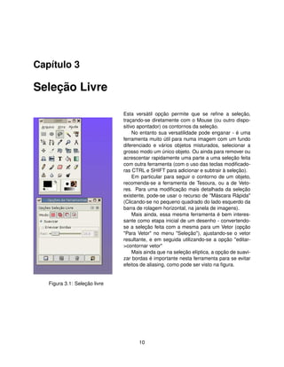 Capítulo 3

Seleção Livre

                               Esta versátil opção permite que se reﬁne a seleção,
                               traçando-se diretamente com o Mouse (ou outro dispo-
                               sitivo apontador) os contornos da seleção.
                                    No entanto sua versatilidade pode enganar - é uma
                               ferramenta muito útil para numa imagem com um fundo
                               diferenciado e vários objetos misturados, selecionar a
                               grosso modo um único objeto. Ou ainda para remover ou
                               acrescentar rapidamente uma parte a uma seleção feita
                               com outra ferramenta (com o uso das teclas modiﬁcado-
                               ras CTRL e SHIFT para adicionar e subtrair à seleção).
                                    Em particular para seguir o contorno de um objeto,
                               recomenda-se a ferramenta de Tesoura, ou a de Veto-
                               res. Para uma modiﬁcação mais detalhada da seleção
                               existente, pode-se usar o recurso de "Máscara Rápida"
                               (Clicando-se no pequeno quadrado do lado esquerdo da
                               barra de rolagem horizontal, na janela de imagens).
                                    Mais ainda, essa mesma ferramenta é bem interes-
                               sante como etapa inicial de um desenho - convertendo-
                               se a seleção feita com a mesma para um Vetor (opção
                               "Para Vetor" no menu "Seleção"), ajustando-se o vetor
                               resultante, e em seguida utilizando-se a opção "editar-
                               >contornar vetor"
                                    Mais ainda que na seleção elíptica, a opção de suavi-
                               zar bordas é importante nesta ferramenta para se evitar
                               efeitos de aliasing, como pode ser visto na ﬁgura.


   Figura 3.1: Seleção livre




                                      10
 