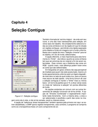 Capítulo 4

Seleção Contígua

                                        Também chamada de ’varinha mágica’ - de onde vem seu
                                        ícone, é uma das mais interessantes para seleção, em
                                        vários tipos de trabalho. Ela simplesmente seleciona to-
                                        das as cores similares à cor da região em que foi clicada
                                        em regiões contíguas - permitindo uma rápida separação
                                        entre objetos e fundo em imagens com o fundo uniforme.
                                        Basta usar a opção de menu "Seleção->Inverter" para ter
                                        os objetos, em vez do fundo, selecionados.
                                             A opção diferente, e mais importante para esta ferra-
                                        menta é o "limite" - ela indica o quanto as cores similares
                                        tem que ser próximas da cor original a ﬁm de serem se-
                                        lecinadas. Esse número usa a distância das cores em
                                        RGB - quanto maior, mais diferença podem haver entre
                                        as cores que são selecionadas.
                                             Em fotograﬁas em geral, embora não seja perceptível
                                        de imediato para quem não está acostumado, mesmo um
                                        fundo aparentemente uniforme está num ligeiro degradê -
                                        de mais claro no lado do qual incide a luz, para um pouco
                                        mais escuro do lado oposto. Uma forna comum de usar
                                        a seleção contíguas é manter o "limite" mais ou menos
                                        baixo - em torno do padrão que é 15, e clicar várias vezes
                                        no modo de "adicionar à seleção" em pontos diferentes
                                        do fundo.
                                             As opções existentes em comum com as outras fer-
                                        ramentas de seleção funcionam de forma similar. A op-
                                        ção de "Amostra Combinada" é especialmente impor-
      Figura 4.1: Seleção contígua      tante nesta ferramenta. Com a mesma ativa, a área a
                                        ser selecionada é escolhida a partir das cores na ima-
gem como ela é vista, e não só da camada, canal ou máscara ativos.
    A opção de "selecionar áreas transparentes" também aparece pela primeira vez aqui- se es-
tiver desabilitada, o GIMP ignora regiões transparentes, caso contrário, o programa se comporta
como se a transparência fosse um outro componente de cor.




                                                12
 