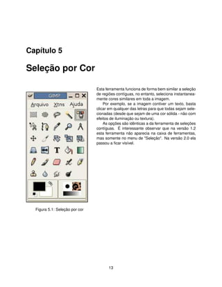 Capítulo 5

Seleção por Cor

                                Esta ferramenta funciona de forma bem similar a seleção
                                de regiões contíguas, no entanto, seleciona instantanea-
                                mente cores similares em toda a imagem.
                                    Por exemplo, se a imagem contiver um texto, basta
                                clicar em qualquer das letras para que todas sejam sele-
                                cionadas (desde que sejam de uma cor sólida - não com
                                efeitos de iluminação ou textura).
                                    As opções são idênticas a da ferramenta de seleções
                                contíguas. É interessante observar que na versão 1.2
                                esta ferramenta não aparecia na caixa de ferramentas,
                                mas somente no menu de "Seleção". Na versão 2.0 ela
                                passou a ﬁcar visível.




  Figura 5.1: Seleção por cor




                                      13
 