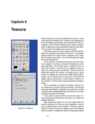 Capítulo 6

Tesoura

                          Esta ferramenta é um pouco diferente em seu uso - como
                          a ferramenta de seleção livre, a idéia é criar seleções em
                          torno de objetos que possam ser recortados de fotos ou
                          imagens, a ﬁm de serem colocados em outras composi-
                          ções. A diferença é que a ferramenta tesoura tenta adivi-
                          nhar o contorno do objeto que se quer recortar.
                              Para tanto, para o seu uso, existe um estado interme-
                          diário de colocação de pontos de controle - e só depois
                          desses estarem no lugar é que o programa cria a sele-
                          ção em propriamente dita - que é reconhecida por todas
                          as outras ferramentas.
                              Ao se escolher a ferramenta tesoura, deve-se clicar,
                          com cuidado, em pontos na borda do objeto que se de-
                          seja selecionar. Ao se fazer isso, o programa cria um
                          ponto de controle - visível como um pequeno disco, li-
                          gado aos outros pontos de controle. Conforme vão se
                          colocando pontos de controle, os traços que os unem
                          tentam se adaptar ao contorno do objeto sendo seleci-
                          onado. Se um ponto ﬁcar um pouco for a da borda do
                          objeto, basta se posicionar o cursor sobre o mesmo, cli-
                          car o botão, e move-lo até o lugar apropriado (arrastar e
                          soltar).
                              Ao se completar o contorno do objeto, deve-se cli-
                          car novamente no ponto inicial do contorno, a ﬁm de que
                          esse seja completado. A seleção ﬁnal ainda não é criada
                          e ainda existe a possibilidade de se posicionar com mais
                          precisão os pontos de controle.
                              Ao se clicar na parte interna do contorno assim cri-
                          ado, os pontos de controle são removidos, e é criada uma
                          seleção deﬁnitiva.
                              Esta ferramenta pode ser um meio rápido para se-
                          lecionar pessoas em fotos ou outros trabalhos, mas al-
                          guns cuidados devem ser tomados: A Tesoura funciona
    Figura 6.1: Tesoura   melhor em fotos do que em imagens com cores sólidas.
                          Deve se preferir a seleção de áreas contígua para esses

                                 14
 