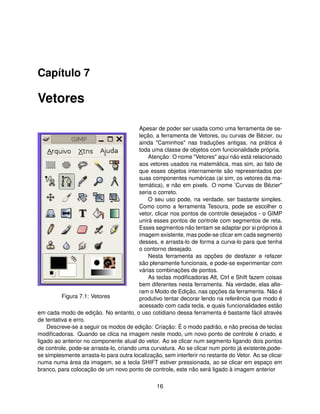 Capítulo 7

Vetores

                                         Apesar de poder ser usada como uma ferramenta de se-
                                         leção, a ferramenta de Vetores, ou curvas de Bézier, ou
                                         ainda "Caminhos" nas traduções antigas, na prática é
                                         toda uma classe de objetos com funcionalidade própria.
                                             Atenção: O nome "Vetores" aqui não está relacionado
                                         aos vetores usados na matemática, mas sim, ao fato de
                                         que esses objetos internamente são representados por
                                         suas componentes numéricas (ai sim, os vetores da ma-
                                         temática), e não em pixels. O nome ’Curvas de Bézier"
                                         seria o correto.
                                             O seu uso pode, na verdade, ser bastante simples.
                                         Como como a ferramenta Tesoura, pode se escolher o
                                         vetor, clicar nos pontos de controle desejados - o GIMP
                                         unirá esses pontos de controle com segmentos de reta.
                                         Esses segmentos não tentam se adaptar por si próprios à
                                         imagem existente, mas pode-se clicar em cada segmento
                                         desses, e arrasta-lo de forma a curva-lo para que tenha
                                         o contorno desejado.
                                             Nesta ferramenta as opções de desfazer e refazer
                                         são plenamente funcionais, e pode-se experimentar com
                                         várias combinações de pontos.
                                             As teclas modiﬁcadoras Alt, Ctrl e Shift fazem coisas
                                         bem diferentes nesta ferramenta. Na verdade, elas alte-
                                         ram o Modo de Edição, nas opções da ferramenta. Não é
          Figura 7.1: Vetores            produtivo tentar decorar lendo na referência que modo é
                                         acessado com cada tecla, e quais funcionalidades estão
em cada modo de edição. No entanto, o uso cotidiano dessa ferramenta é bastante fácil através
de tentativa e erro.
    Descreve-se a seguir os modos de edição: Criação: É o modo padrão, e não precisa de teclas
modiﬁcadoras. Quando se clica na imagem neste modo, um novo ponto de controle é criado, e
ligado ao anterior no componente atual do vetor. Ao se clicar num segmento ligando dois pontos
de controle, pode-se arrasta-lo, criando uma curvatura. Ao se clicar num ponto já existente,pode-
se simplesmente arrasta-lo para outra localização, sem interferir no restante do Vetor. Ao se clicar
numa numa área da imagem, se a tecla SHIFT estiver pressionada, ao se clicar em espaço em
branco, para colocação de um novo ponto de controle, este não será ligado à imagem anterior

                                                16
 