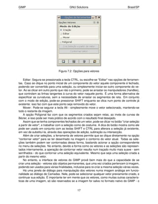 GIMP                                     GNU Solutions                                 Brasil/SP




                                Figura 7.2: Opções para vetores


    Editar: Segura-se pressionada a tecla CTRL, ou escolhe-se "Editar" nas opções de ferramen-
tas. Caso se clique no ponto inicial de um componente do vetor aquele componente é fechado,
podendo ser convertido para uma seleção, ou simplesmente iniciar-se outro componente do ve-
tor. Ao se clicar em outro ponto que não o primeiro, pode se arrastar os manipuladores (handles),
que controlam as linhas tangentes à curva do vetor naquele ponto. É uma forma alternativa de
especiﬁcar as curvaturas, sem a necessidade de arrastar os segmentos de reta. Em conjunto
com o modo de edição, pode-se pressionar SHIFT enquanto se clica num ponto de controle já
existente: isso faz com que este ponto seja removido do vetor.
    Mover: Pode-se segurar a tecla Alt - simplesmente move o vetor selecionado, mantendo-se
todo o restante da imagem.
    A opção Polígonal faz com que os segmentos criados sejam retas, ao invés de curvas de
Bézier, e isso pode ser mais prático de acordo com o resultado ﬁnal desejado.
    Assim que se tenha componentes fechados de um vetor, pode-se clicar no botão "criar seleção
a partir de vetor", e trabalhar com a seleção como de costume. A dica do botão mostra como ele
pode ser usado em conjunto com as teclas SHIFT e CTRL para alterara a seleção já existente,
em vez de substituí-la, através das operações de adição, subtração ou intersecção.
    Além de criar seleções, a ferramenta de vetores permite que se clique diretamente na opção
"contornar vetor" para se ter desenhado na imagem o contorno do vetor atual. Todas as sele-
ções também podem ser contornadas dessa forma, bastando acionar a opção correspondente
no menu de seleções. No entanto, devido a forma como os vetores e as seleções são represen-
tados internamente, a operação de contornar vetor resulta num traçado muito mais suave - sem
serrilhados - do que contornar uma seleção equivalente. Mesmo que seja uma seleção criada a
partir do mesmo vetor.
    No entanto, a interface de vetores do GIMP provê bem mais do que a capacidade de se
criar uma seleção - vetores são objetos permanentes, que uma vez criados pertencem à imagem,
podendo ser usados para várias ﬁnalidades, inclusive para re-criar a mesma seleção várias vezes.
    Há uma janela de diálogo para manipulação dos vetores numa imagem análoga em funcio-
nalidade ao diálogo de Camadas. Nele, pode-se selecionar qualquer vetor previamente criado, e
continuar sua edição. É importante ter em mente que os vetores, como muitas outras caracterís-
ticas de uma imagem, só são reservados se a imagem for salva no formato nativo do GIMP - o


                                               17
 