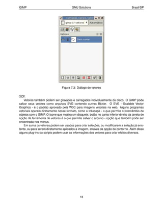 GIMP                                    GNU Solutions                                 Brasil/SP




                                Figura 7.3: Diálogo de vetores


XCF.
    Vetores também podem ser gravados e carregados individualmente do disco. O GIMP pode
salvar seus vetores como arquivos SVG contendo curvas Bézier. O SVG - Scalable Vector
Graphics - é o padrão aprovado pela W3C para imagens vetoriais na web. Alguns programas
vetoriais operam diretamente nesse formato, como o Inkscape - o que permite o intercâmbio de
objetos com o GIMP. O ícone que mostra um disquete, botão no canto inferior direito da janela de
opção da ferramenta de vetores é o que permite salvar o arquivo - opção que também pode ser
encontrada nos menus.
    Em suma os vetores podem ser usados para criar seleções, ou modiﬁcarem a seleção já exis-
tente, ou para serem diretamente aplicados a imagem, através da opção de contorno. Além disso
alguns plug-ins ou scripts podem usar as informações dos vetores para criar efeitos diversos.




                                              18
 