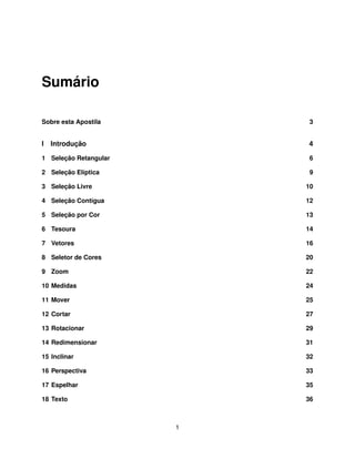 Sumário

Sobre esta Apostila        3


I   Introdução             4

1 Seleção Retangular        6

2 Seleção Elíptica          9

3 Seleção Livre            10

4 Seleção Contígua         12

5 Seleção por Cor          13

6 Tesoura                  14

7 Vetores                  16

8 Seletor de Cores         20

9 Zoom                     22

10 Medidas                 24

11 Mover                   25

12 Cortar                  27

13 Rotacionar              29

14 Redimensionar           31

15 Inclinar                32

16 Perspectiva             33

17 Espelhar                35

18 Texto                   36



                       1
 