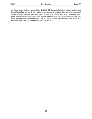 GIMP                                   GNU Solutions                                Brasil/SP


cor obtida, e seu nível de transparência. No GIMP 2.2, essa janela de informações contém duas
descrições independentes da cor, podendo se, para cada uma das duas, escolher-se em que
modelo de cores visualizar a cor escolhida - modelo RGB indo de 0 a 100%, "Valores de pixel",
que é o mesmo que modelo RGB, mas mostrando valores de 0 a 255, e mais uma linha com
esses valores em dígitos hexadecimais - que é como a cor seria representada em HTML ou CSS
para web - além da cor no modelo de cores HSV ou CMYK.




                                             21
 