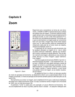 Capítulo 9

Zoom

                                       Disponível como conveniência na forma de uma ferra-
                                       menta, o ZOOM no GIMP é imprescindível para a edição
                                       de qualquer tipo de imagem. O tamanho ideal de visuali-
                                       zação sempre será uma janela de aproximadamente 2/3
                                       da largura da tela, ou com a tela cheia (pressione F11),
                                       de acordo com as preferências pessoais. De acordo com
                                       o que se está fazendo na imagem pode ser conveniente
                                       fazer com que toda a imagem seja visível nesse espaço
                                       (zoom out), ou, pelo contrário, pode ser interessante ver
                                       nitidamente cada pixel de um certo trecho do trabalho,
                                       através da ampliação (zoom in).
                                            É importante ter em mente que esta ferramenta não
                                       faz qualquer alteração na imagem em si - isso é, todos
                                       os pixels continuam inalterados. Apenas sua visualiza-
                                       ção na tela é mostrada em escala diferente. Para se alte-
                                       rar o tamanho da imagem, alterando-se o seu número de
                                       pixels, deve-se ir no menu "imagem", opção "redimensi-
                                       onar imagem".
                                            A primeira opção da ferramenta ZOOM é "permitir re-
                                       dimensionamento da janela" - e faz exatamente isso - ao
                                       se fazer o ZOOM com esta opção acionada a janela da
                                       imagem se contrai ou aumenta para acomodar, na me-
                                       dida do possível. a imagem toda. Caso contrário a janela
                                       de imagem mantém o mesmo tamanho, e será visível
                                       uma porção menor da imagem, ao se ampliar visualiza-
           Figura 9.1: Zoom            ção da mesma.
                                            As opções de Zoom in e Zoom out são para escolha
do modo de operação da ferramenta, se afastamento (Zoom out) ou aproximação (Zoom in) da
imagem visualizada. O modo de operação da ferramenta também pode ser alternado pelo uso da
tecla CTRL.
    Normalmente ao se clicar na imagem, ela é ampliada de forma que a cada duas ampliações
ela esteja com o dobro do tamanho visível. Ou seja, se estamos vendo a imagem com uma escala
de 100%, com um click ela vai para 150
    O parâmetro "Limite" é usado para uma operação um pouco diferente da ferramenta. Em
vez de simplesmente se clicar na janela, pode-se clicar e arrastar - um pequeno retângulo será

                                              22
 