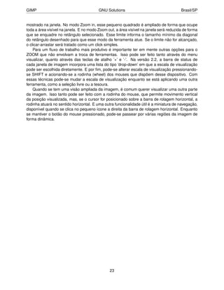 GIMP                                     GNU Solutions                                  Brasil/SP


mostrado na janela. No modo Zoom in, esse pequeno quadrado é ampliado de forma que ocupe
toda a área visível na janela. E no modo Zoom out, a área visível na janela será reduzida de forma
que se enquadre no retângulo selecionado. Esse limite informa o tamanho mínimo da diagonal
do retângulo desenhado para que esse modo da ferramenta atue. Se o limite não for alcançado,
o clicar-arrastar será tratado como um click simples.
    Para um ﬂuxo de trabalho mais produtivo é importante ter em mente outras opções para o
ZOOM que não envolvam a troca de ferramentas. Isso pode ser feito tanto através do menu
visualizar, quanto através das teclas de atalho ’+’ e ’-’. Na versão 2.2, a barra de status de
cada janela de imagem incorpora uma lista do tipo ’drop-down’ em que a escala de visualização
pode ser escolhida diretamente. E por ﬁm, pode-se alterar escala de visualização pressionando-
se SHIFT e acionando-se a rodinha (wheel) dos mouses que dispõem desse dispositivo. Com
essas técnicas pode-se mudar a escala de visualização enquanto se está aplicando uma outra
ferramenta, como a seleção livre ou a tesoura.
    Quando se tem uma visão ampliada da imagem, é comum querer visualizar uma outra parte
da imagem. Isso tanto pode ser feito com a rodinha do mouse, que permite movimento vertical
da posição visualizada, mas, se o cursor for posicionado sobre a barra de rolagem horizontal, a
rodinha atuará no sentido horizontal. E uma outra funcionalidade útil é a miniatura de navegação,
disponível quando se clica no pequeno ícone a direita da barra de rolagem horizontal. Enquanto
se mantiver o botão do mouse pressionado, pode-se passear por várias regiões da imagem de
forma dinâmica.




                                               23
 