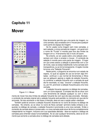 Capítulo 11

Mover

                                      Esta ferramenta permite que uma parte da imagem, ou
                                      uma camada, seja arrastada com o mouse para qualquer
                                      outro ponto do espaço da imagem.
                                          Se for usada numa imagem sem mais camadas, e
                                      sem seleção, a única camada da imagem - em geral com
                                      o nome de "Fundo" é movida para fora dos limites da
                                      imagem em si. A ferramenta não é muito útil assim.
                                          No entanto, ao ser usada sobre uma seleção ativa -
                                      sempre com clicar e arrastar o mouse - O conteúdo da
                                      seleção é movido para outra parte da imagem. O lugar
                                      em que antes estava a seleção é preenchido com a cor
                                      de fundo, caso se esteja trabalhando numa camada sem
                                      transparência, ou se torna transparente. A região movida
                                      torna-se uma "Seleção Flutuante".
                                          Neste ponto, o programa se encontra num estado de
                                      espera, no qual as opções de uso se tornam algo limi-
                                      tadas: continuar o uso normal de ferramentas e ﬁltros
                                      que se apliquem apenas a região da seleção ﬂutuante,
                                      ou combinar a seleção ﬂutuante com a camada da qual
                                      ela foi recortada, ou seja, "ancorar" a seleção ﬂutuante,
                                      ou, por ﬁm, promover a seleção ﬂutuante para uma nova
                                      camada.
                                          A seleção ﬂutuante aparece no diálogo de camadas,
         Figura 11.1: Mover           com um ícone especial. O simples fato de se clicar com
                                      uma ferramenta de seleção qualquer ou com a ferra-
menta de mover fora dos limites da seleção ﬂutuante faz com que ela seja ancorada. Atenção:
o conteúdo da camada original sob a seleção ﬂutuante será perdido no momento em que ela for
ancorada. Se isso acontecer e não fosse a intenção, deve se usar a opção editar->desfazer.
   Também pode-se ancorar a seleção ﬂutuante clicando-se no ícone de âncora na diálogo de
camadas. No entanto, ao se clicar no ícone de Nova camada" (primeiro botão embaixo a es-
querda) no diálogo de camada, a seleção ﬂutuante é promovida a uma nova camada. Então o
conteúdo da camada abaixo é preservado, e a nova camada pode atuar de forma completamente
independente na imagem, inclusive com sua opacidade alterada - deve-se explorar o diálogo de
camadas para entender essas funcionalidades. Ao se usar qualquer ferramenta, deve-se ter em
mente que somente a camada ativa no diálogo de camadas será afetada.

                                              25
 