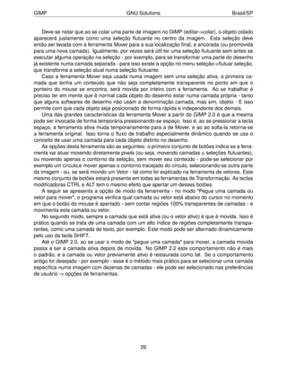 GIMP                                     GNU Solutions                                 Brasil/SP


    Deve-se notar que ao se colar uma parte de imagem no GIMP (editar->colar), o objeto colado
aparecerá justamente como uma seleção ﬂutuante no centro da imagem. Esta seleção deve
então ser levada com a ferramenta Mover para a sua localização ﬁnal, e ancorada (ou promovida
para uma nova camada). Igualmente, por vezes será útil ter uma seleção ﬂutuante sem antes se
executar alguma operação na seleção - por exemplo, para se transformar uma parte do desenho
já existente numa camada separada - para isso existe a opção no menu seleção->ﬂutuar seleção,
que transforma a seleção atual numa seleção ﬂutuante.
    Caso a ferramenta Mover seja usada numa imagem sem uma seleção ativa, a primeira ca-
mada que tenha um conteúdo que não seja completamente transparente no ponto em que o
ponteiro do mouse se encontra, será movida por inteiro com a ferramenta. Ao se trabalhar é
preciso ter em mente que é normal cada objeto do desenho estar numa camada própria - tanto
que alguns softwares de desenho não usam a denominação camada, mas sim, objeto - E isso
permite com que cada objeto seja posicionado de forma rápida e independente dos demais.
    Uma das grandes características da ferramenta Mover a partir do GIMP 2.0 é que a mesma
pode ser invocada de forma temporária pressionando-se espaço. Isso é, ao se pressionar a tecla
espaço, a ferramenta ativa muda temporariamente para a de Mover, e ao ao solta-la retorna-se
a ferramenta original. Isso torna o ﬂuxo de trabalho especialmente dinâmico quando se usa o
conceito de usar uma camada para cada objeto distinto no desenho.
    As opções desta ferramenta são as seguintes: o primeiro conjunto de botões indica se a ferra-
menta vai atuar movendo diretamente pixels (ou seja, movendo camadas u seleções ﬂutuantes),
ou movendo apenas o contorno da seleção, sem mover seu conteúdo - pode-se selecionar por
exemplo um círculo,e mover apenas o contorno tracejado do círculo, selecionando-se outra parte
da imagem - ou, se será movido um Vetor - tal como foi explicado na ferramenta de vetores. Este
mesmo conjunto de botões estará presente em todas as ferramentas de Transformação. As teclas
modiﬁcadoras CTRL e ALT tem o mesmo efeito que apertar um desses botões.
    A seguir se apresenta a opção de modo da ferramenta - no modo "Pegue uma camada ou
vetor para mover", o programa veriﬁca qual camada ou vetor está abaixo do cursor no momento
em que o botão do mouse é apertado - sem contar regiões 100% transparentes de camadas - e
movimenta esta camada ou vetor.
    No segundo modo, sempre a camada que está ativa (ou o vetor ativo) é que é movida. Isso é
prático quando se trata de uma camada com um alto índice de regiões completamente transpa-
rentes, como uma camada de texto, por exemplo. Este modo pode ser alternado dinamicamente
pelo uso da tecla SHIFT.
    Até o GIMP 2.0, ao se usar o modo de "pegue uma camada" para mover, a camada movida
passa a ser a camada ativa depois de movida. No GIMP 2.2 este comportamento não é mais
o padrão, e a camada ou vetor previamente ativo é restaurada como tal. Se o comportamento
antigo for desejado - por exemplo - esse é o método mais prático para se selecionar uma camada
especíﬁca numa imagem com dezenas de camadas - ele pode ser selecionado nas preferências
de usuário -> opções de ferramentas.




                                               26
 