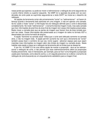GIMP                                    GNU Solutions                                Brasil/SP


nessa janela que aparece, ou pode-se mover e redimensionar o retângulo de corte segurando-se
o ponto inferior direito ou superior esquerdo. No GIMP 2.2 a aparição da janela com as coor-
denadas de corte pode se suprimida segurando-se a tecla SHIFT ao iniciar-se o desenho do
retângulo.
    As opções da ferramenta cortar são primeiramente "cortar" ou "redimensionar" - só fazem di-
ferença quando a ferramenta está operando em uma imagem, e não em apenas uma camada.
Se for usado o modo "cortar" a informação fora do retângulo deﬁnido para o corte é descartada
completamente. No modo "redimensionar" - o tamanho total da imagem muda, mas cada camada
que tiver informações de pixel fora da área ﬁnal da imagem tem essas informações preservadas.
Basta mover a camada para que as partes da imagem que ﬁcaram fora da área cortada pos-
sam ser vistas. Essas informações são preservadas se a imagem for salva no formato XCF e
descartadas nos outros formatos de arquivo.
    A opção "Somente na camada atual" indica que o corte será efetuado somente na camada
ativa, e não na imagem toda. A opção permitir aumento faz com que a ferramenta de "cortar"
também possa fazer o contrário do que seu nome sugere: adicionar espaço para que sejam
inseridas mais informações na imagem além dos limites da imagem ou camada atuais. Basta
habilitar esta opção e traçar-se o retângulo da ferramenta até os limites que se deseja ter.
    E por ﬁm, no GIMP 2.2 há uma última opção de manter a proporção - atua ao se redimen-
sionar o retângulo de corte, e não permite que esse redimensionamento altere as proporções
ﬁxadas previamente. Isso é interessante, por exemplo, para se ﬁxar numa fotograﬁa a proporção
usada para impressão, como descrito acima, e, em seguida posicionar-se e alterar o tamanho do
retângulo de corte buscando-se um enquadramento satisfatório para a imagem ﬁnal.




                                              28
 
