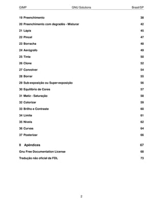 GIMP                               GNU Solutions   Brasil/SP


19 Preenchimento                                         38

20 Preenchimento com degradês - Misturar                 42

21 Lápis                                                 45

22 Pincel                                                47

23 Borracha                                              48

24 Aerógrafo                                             49

25 Tinta                                                 50

26 Clone                                                 52

27 Convolver                                             54

28 Borrar                                                55

29 Sub-exposição ou Super-exposição                      56

30 Equilíbrio de Cores                                   57

31 Matiz - Saturação                                     58

32 Colorizar                                             59

33 Brilho e Contraste                                    60

34 Limite                                                61

35 Níveis                                                62

36 Curvas                                                64

37 Posterizar                                            66


II   Apêndices                                           67

Gnu Free Documentation License                           68

Tradução não oﬁcial da FDL                               73




                                           2
 