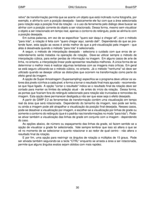 GIMP                                     GNU Solutions                                   Brasil/SP


retivo" de transformação permite que se acerte um objeto que está inclinado numa fotograﬁa, por
exemplo, e alinha-lo com a posição desejada - basicamente ele faz com que a área selecionada
para rotação seja a posição ﬁnal da rotação - e o uso da ferramenta pelo diálogo deve buscar se
alinhar com a posição corrente do objeto a ser rotacionado. Dessa forma, mesmo sem visualizar
o objeto a ser rotacionado em tempo real, apenas o contorno do retângulo, pode se alinha-lo com
a posição desejada.
     Em outras palavras, em vez de se especiﬁcar "quero sair daqui e chegar ali", com o método
"para trás", a rotação é feita com "quero chegar aqui, saindo dali". Dependendo do que se pre-
tende fazer, esta opção as vezes é ainda melhor do que a pré-visualização pela imagem - que
aliás é desativada quando o método "para trás" é selecionado.
     A seguir, o método de interpolação desejado - seleciona o cuidado com que erros de ar-
redondamento serão tratados na operação de rotação. Deve-se utilizar sempre o método de
interpolação cúbica, para evitar perdas de informação na imagem. Em alguns casos de arte de
linha, no entanto, a interpolação linear pode apresentar resultados melhores. A única forma de se
determinar o melhor meio é realizar algumas tentativas com as imagens mais críticas. Em geral
se está seguro utilizando-se o método cúbico, no entanto. Já o método "nenhuma" só deve ser
utilizado quando se desejar utilizar as distorções que ocorrem na transformação como parte do
efeito geral da imagem.
     A opção de Super Amostragem (Supersampling) especiﬁca se o programa deve utilizar os va-
lores dos pixels vizinhos a cada pixel, e forma a tornar o resultado ﬁnal mais apurado - recomenda-
se que ﬁque ligado. A opção "cortar o resultado" indica se o resultado ﬁnal da rotação deve ser
cortado para manter os limites da seleção atual - de antes do início da rotação. Dessa forma,
as pontas que ﬁcariam fora do retângulo selecionado para rotação são truncadas e removidas da
imagem. Esta opção deve permanecer desligada,a não ser que esse seja o efeito desejado.
     A partir do GIMP 2.2 as ferramentas de transformação contém uma visualização em tempo
real da área que será rotacionada. Dependendo do tamanho da imagem, isso pode ser lento,
ou ainda a imagem pode até atrapalhar a visualização da posição ﬁnal desejada. Nesses casos,
pode-se desativar a visualização por imagem, e escolher-se a visualização por linhas de grade ou
somente o contorno do retângulo (que é o padrão nas transformações no modo "para trás"). Pode-
se ativar também a visualização das linhas de grade em conjunto com a imagem - dependendo
do caso.
     As opções abaixo, de número ou espaçamento das linhas da grade, só fazem sentido se a
opção de visualizar a grade for selecionada. Vale sempre lembrar que isso só altera o que se
vê no momento de se selecionar o quanto rotacionar e ao redor de qual centro - não altera o
resultado ﬁnal da rotação.
     E por ﬁm, uma opção para restringir os ângulos de rotação a múltiplos de 15 graus. Pode
ser ativada também segurando-se a tecla "CTRL" enquanto se arrasta a área a ser rotacionada,
permite que alguns ângulos exatos sejam obtidos com mais rapidez.




                                                30
 