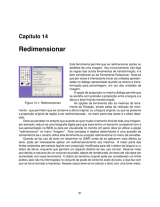 Capítulo 14

Redimensionar

                                           Esta ferramenta permite que se redimensione partes ou
                                           detalhes de uma imagem. Seu funcionamento não foge
                                           as regras das outras ferramentas de transformação, e é
                                           bem semelhante ao da Ferramenta Rotacionar. Note-se
                                           que por vezes é interessante trocar as unidades apresen-
                                           tadas no diálogo apresentado quando se aciona a trans-
                                           formação para percentagem, em vez das unidades da
                                           imagem.
                                               A opção de proporção no mesmo diálogo permite que
                                           se escolha com precisão a proporção entre a largura e a
                                           altura a área ﬁnal da transformação.
     Figura 14.1: Redimensionarr               As opções da ferramenta são as mesmas da ferra-
                                           menta de Rotação, exceto pelas de restrição de movi-
mento - que permitem que se conserve a altura original, ou a largura original, ou que se preserve
a proporção original da região a ser redimensionada - na maior parte das vezes é o efeito dese-
jado.
    Deve-se perceber no entanto que quando se quer mudar o tamanho ﬁnal de toda uma imagem,
por exemplo, reduzir-se uma fotograﬁa digital para que essa tenha um tamanho compatível com a
sua apresentação na WEB ou para ser visualizada no monitor em geral, deve se utilizar a opção
"redimensionar" no menu "Imagem". Para camadas e objetos desenháveis é uma questão de
conveniência se o usuário utiliza esta ferramenta ou a opção redimensionar no menu de camadas.
    Quando se faz uso de texto em desenhos no GIMP, antes de se aplicarem mais efeitos ao
texto, pode ser interessante aplicar um redimensionamento aos mesmos. A maior parte das
fontes existentes permanece legível com proporção modiﬁcada para até o dobro da largura ou o
dobro da altura, enquanto que ganham um aspecto distinto de seu uso normal. Deve-se notar
que devido a natureza de um conjunto de pixels, depois de renderizado um texto ele não deve ser
aumentado com essa ferramenta. O dobro do tamanho original pode ser considerado um limite
prático, pois não há informações no conjunto de pixels do contorno exato do texto, e isso faz com
que se torne borrado e impreciso. Nesses casos deve-se re-colocar o texto com uma fonte maior.




                                                31
 
