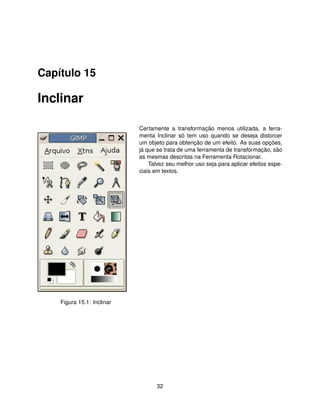 Capítulo 15

Inclinar

                            Certamente a transformação menos utilizada, a ferra-
                            menta Inclinar só tem uso quando se deseja distorcer
                            um objeto para obtenção de um efeito. As suas opções,
                            já que se trata de uma ferramenta de transformação, são
                            as mesmas descritas na Ferramenta Rotacionar.
                                Talvez seu melhor uso seja para aplicar efeitos espe-
                            ciais em textos.




    Figura 15.1: Inclinar




                                   32
 
