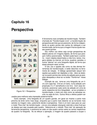Capítulo 16

Perspectiva

                                       A ferramenta mais completa de transformação. Também
                                       chamada de "Transformação Livre", a transformação de
                                       perspectiva permite que se posicione, de forma indepen-
                                       dente os quatro pontos dos cantos do retângulo a ser
                                       transformado, de forma que a imagem ﬁnal se ajuste nes-
                                       ses quatro pontos.
                                           Seu melhor uso talvez seja corrigir perspectivas de
                                       objetos planos em imagens digitais, de forma que pare-
                                       çam melhor posicionados. Também pode fazer o contrá-
                                       rio - inserir objetos desenhados a mão livre, textos, ima-
                                       gens obtidas na internet, em livros, quadros, paredes, e
                                       outros "planos" em uma fotograﬁa digital, de forma que
                                       esses pareçam estar na foto.
                                           O seu uso e opções são como os das demais fer-
                                       ramentas de transformação, e estão descritos na ferra-
                                       menta de rotação. O diálogo apresentado sequer tem
                                       opções que podem ser digitadas a mão - deve se deslo-
                                       car os quatro pontos dos cantos da seleção para as posi-
                                       ções desejadas,e clicar-se no botão "Tranformar" nesse
                                       diálogo.
                                           Exemplo de uso: tome-se uma fotograﬁa de um li-
                                       vro com capa lisa. Crie-se um texto, numa seleção com
                                       proporção X e Y semelhante à do livro. Com essa fer-
                                       ramenta, posicionar cada canto da seleção em cima do
                                       canto respectivo do livro fotografado - ao se completar a
        Figura 16.1: Perspectiva
                                       transformação, o texto erá visto como se estivesse es-
                                       crito na capa do livro. Outros ﬁltros e efeitos podem ser
usados para melhorar esta impressão posteriormente.
    Outro exemplo: Uma fotograﬁa de um quadro grande, em geral vai mostrar a parte mais
próxima da lente como mais larga, enquanto que a parte mais distante vai se tornando mais
estreita na imagem vista, justamente devido à perspectiva. Este é um bom caso para se usar
o modo "Para trás" da transformação - crie-se uma seleção retangular cobrindo a área ﬁnal que
se deseja que seja ocupada pelo quadro. Selecione-se o método "Para trás" de operação da
ferramenta perspectiva, e posicione-se cada um dos quatro cantos sobre os cantos respectivos
do quadro na fotograﬁa. Ao se efetuar a operação, a imagem do quadro passará a ocupar o

                                               33
 