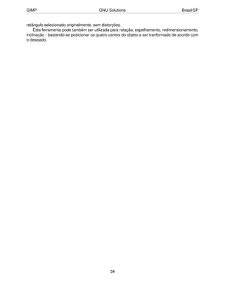 GIMP                                   GNU Solutions                                 Brasil/SP


retângulo selecionado originalmente, sem distorções.
    Esta ferramenta pode também ser utilizada para rotação, espelhamento, redimensionamento,
inclinação - bastando-se posicionar os quatro cantos do objeto a ser tranformado de acordo com
o desejado.




                                             34
 