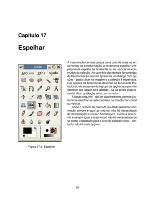 Capítulo 17

Espelhar

                           A mais simples, e mais prática de se usar de todas as fer-
                           ramentas de transformação, a ferramenta espelhar sim-
                           plesmente espelha na horizontal ou na vertical os con-
                           teúdos da seleção. Ao contrário das demais ferramentas
                           de transformação, ela não apresenta um diálogo com op-
                           ções - basta clicar na imagem e a seleção é espelhada.
                           Das opções de ferramentas descritas na ferramenta Ro-
                           tacionar, ela só apresenta o grupo de opções que permite
                           escolher que objeto será afetado - se os pixels propria-
                           mente ditos, a seleção em si, ou um vetor.
                               A opção seguinte - tipo de espelhamento, permite jus-
                           tamente escolher se este ocorrerá na direção horizontal
                           ou vertical.
                               Como o número de pixels do resultado desta transfor-
                           mação sempre é igual ao original, não há necessidade
                           de interpolação ou Super Amostragem. Como a área ﬁ-
                           nal é sempre igual a área inicial, não há necessidade de
                           se cortar o resultado para a área de seleção inicial - por-
                           tanto, não há mais opções.




   Figura 17.1: Espelhar




                                  35
 