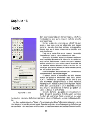 Capítulo 18

Texto

                                        Sem estar relacionada com transformações, esta ferra-
                                        menta adiciona texto a uma imagem, na fonte, tamanho
                                        e cor escolhidos.
                                            Sempre se deve ter em mente que o GIMP lida com
                                        pixels, e que texto, uma vez adicionado, será tratado
                                        como tal - ou seja, distorções, efeitos e pinturas aplica-
                                        dos ao texto que já esteja imagem serão perdidos se o
                                        texto for alterado.
                                            Para usa-la basta clicar-se na imagem, na posição
                                        desejada para o canto inferior esquerdo do texto.
                                            Uma caixa de diálogo aparece onde se pode digitar o
                                        texto desejado. Nesta caixa de diálogo há um botão com
                                        a opções de "abrir arquivo", que permite que um pequeno
                                        arquivo de texto puro (não um documento formatado por
                                        um editor de textos), codiﬁcado em UTF-8 (uma das co-
                                        diﬁcações que permite a inserção de caracteres acentos
                                        em arquivos de texto puro).
                                            O texto sempre é adicionado em uma camada nova,
                                        independente do restante da imagem.
                                            As demais opções da Ferramenta de Texto estão no
                                        diálogo de opções de ferramenta e são, nessa ordem:
                                        FONTE - Permite que se escolha em que fonte o texto
                                        será desenhado. São apresentadas as fontes instaladas
                                        no computador, mas os usuários também podem instalar
                                        fontes para uso exclusivo no GIMP, bastando adicionar
                                        seus arquivos aos diretórios de Fontes que podem ser
                                        vistos no diálogo de preferências.
                                            Tamanho da fonte - que pode ser em qualquer uni-
          Figura 18.1: Texto
                                        dade. Em geral, os editores de textos usam a unidade
                                        "pontos" (pt) para fontes. Pode ser preferível aos usuá-
rios escolher o tamanho da fonte em pontos se estiverem habituados com as medidas que obte-
rão.
    As duas opções seguintes, "dicas" e "forçar dicas automáticas" são relacionadas com a forma
interna que as fontes são representadas. Especialmente para tamanhos pequenos de fontes, sua
representação interna pode conter informação a respeito de pequenas modiﬁcações que mantém

                                               36
 