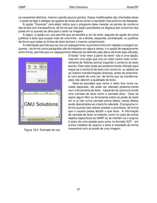 GIMP                                      GNU Solutions                                   Brasil/SP


os caracteres distintos, mesmo usando poucos pontos. Essas modiﬁcações são chamadas dicas
- e pode-se ligar e desligar as opções de dicas até se achar o resultado mais próximo do desejado.
    A opção "Suavizar" (anti-alias) indica que o programa deve mesclar os pontos do contorno
das fontes com transparência, de forma que não sejam percebidos os degraus dos contornos dos
pixels em si quando se olha para o texto na imagem.
    A seguir, a opção cor, que permite que se escolha a cor do texto, seguida da opção de como
justiﬁcar o texto que ocupar mais de uma linha - se a direita, esquerda, centralizado, ou justiﬁcar
de forma que todas as linhas de texto tenham o mesmo comprimento.
    A indentação permite que se crie um espaçamento na primeira linha em relação a margem es-
querda - da forma como parágrafos são formatados em alguns textos, e a opção de espaçamento
entre linhas, permite que um espaçamento diferente do deﬁnido pela altura da fonte seja utilizado.
                                          O botão "criar vetor a partir do texto" não é uma opção,
                                          mas sim uma ação que cria um vetor (como visto na fer-
                                          ramenta de Vetores acima) traçando o contorno do texto
                                          escrito. Este vetor pode ser posteriormente utilizado para
                                          traçar-se o contorno do texto com outra cor, ou aplicar-se
                                          ao mesmo transformações diversas, antes de preenche-
                                          lo com pixels de uma cor, de forma que as transforma-
                                          ções não alterem a qualidade do texto.
                                              Deve-se perceber que como o texto ﬁca numa ca-
                                          mada separada, ele pode ser alterado posteriormente
                                          com a ferramenta de texto - bastando-se aciona-la tendo
                                          uma camada de texto como a camada ativa. Caso se
                                          opere algum ﬁltro ou ferramenta sobre os pixels do texto
                                          em si (e não numa camada acima deles), esses efeitos
                                          serão descartados se o texto for alterado. O programa in-
                                          forma quando isso estiver prestes a acontecer, de forma
                                          que o usuário possa decidir o que fazer. A informação
                                          da camada de texto no entanto, como no caso de outros
                                          objetos especíﬁcos do GIMP, só se mantém se o arquivo
                                          é salvo de uma sessão para outra no formato XCF - em
                                          outros modelos de arquivo o texto é mesclado de forma
      Figura 18.2: Exemplo de uso         irreversível com os pixels de uma imagem.




                                                37
 