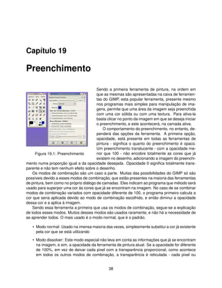 Capítulo 19

Preenchimento

                                        Sendo a primeira ferramenta de pintura, na ordem em
                                        que as mesmas são apresentadas na caixa de ferramen-
                                        tas do GIMP, esta popular ferramenta, presente mesmo
                                        nos programas mais simples para manipulação de ima-
                                        gens, permite que uma área da imagem seja preenchida
                                        com uma cor sólida ou com uma textura. Para ativa-la
                                        basta clicar no ponto da imagem em que se deseja iniciar
                                        o preenchimento, e este acontecerá, na camada ativa.
                                            O comportamento do preenchimento, no entanto, de-
                                        penderá das opções da ferramenta. A primeira opção,
                                        opacidade, está presente em todas as ferramentas de
                                        pintura - signiﬁca o quanto do preenchimento é opaco.
                                        Um preenchimento translucente - com a opacidade me-
     Figura 19.1: Preenchimento         nor que 100 - não encobre totalmente as cores que já
                                        existem no desenho, adicionando a imagem do preenchi-
mento numa proporção igual a da opacidade desejada. Opacidade 0 signiﬁca totalmente trans-
parente e não tem nenhum efeito sobre o desenho.
    Os modos de combinação são um caso a parte. Muitas das possibilidades do GIMP só são
possíveis devido a esses modos de combinação, que estão presentes na maioria das ferramentas
de pintura, bem como no próprio diálogo de camadas. Eles indicam ao programa que método será
usado para superpor uma cor às cores que já se encontram na imagem. No caso de se combinar
modos de combinação variados com opacidade diferente de 100, o programa primeiro calcula a
cor que seria aplicada devido ao modo de combinação escolhido, e então diminui a opacidade
dessa cor e a aplica à imagem.
    Sendo essa ferramenta a primeira que usa os modos de combinação, segue-se a explicação
de todos esses modos. Muitos desses modos são usados raramente, e não há a necessidade de
se aprender todos. O mais usado é o modo normal, que é o padrão.

   • Modo normal: Usado na imensa maioria das vezes, simplesmente substitui a cor já existente
     pela cor que se está utilizando

   • Modo dissolver: Este modo especial não leva em conta as informações que já se encontram
     na imagem, e sim, a opacidade da ferramenta de pintura atual. Se a opacidade for diferente
     de 100%, em vez de deixar cada pixel com a transparência proporcional, como acontece
     em todos os outros modos de combinação, a transparência é reticulada - cada pixel ou


                                              38
 