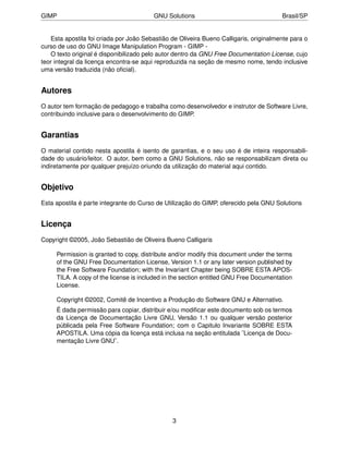 GIMP                                     GNU Solutions                                 Brasil/SP


   Esta apostila foi criada por João Sebastião de Oliveira Bueno Calligaris, originalmente para o
curso de uso do GNU Image Manipulation Program - GIMP -
   O texto original é disponibilizado pelo autor dentro da GNU Free Documentation License, cujo
teor integral da licença encontra-se aqui reproduzida na seção de mesmo nome, tendo inclusive
uma versão traduzida (não oﬁcial).


Autores
O autor tem formação de pedagogo e trabalha como desenvolvedor e instrutor de Software Livre,
contribuindo inclusive para o desenvolvimento do GIMP.


Garantias
O material contido nesta apostila é isento de garantias, e o seu uso é de inteira responsabili-
dade do usuário/leitor. O autor, bem como a GNU Solutions, não se responsabilizam direta ou
indiretamente por qualquer prejuízo oriundo da utilização do material aqui contido.


Objetivo
Esta apostila é parte integrante do Curso de Utilização do GIMP, oferecido pela GNU Solutions


Licença
Copyright ©2005, João Sebastião de Oliveira Bueno Calligaris

     Permission is granted to copy, distribute and/or modify this document under the terms
     of the GNU Free Documentation License, Version 1.1 or any later version published by
     the Free Software Foundation; with the Invariant Chapter being SOBRE ESTA APOS-
     TILA. A copy of the license is included in the section entitled GNU Free Documentation
     License.

     Copyright ©2002, Comitê de Incentivo a Produção do Software GNU e Alternativo.
     É dada permissão para copiar, distribuir e/ou modiﬁcar este documento sob os termos
     da Licença de Documentação Livre GNU, Versão 1.1 ou qualquer versão posterior
     públicada pela Free Software Foundation; com o Capitulo Invariante SOBRE ESTA
     APOSTILA. Uma cópia da licença está inclusa na seção entitulada ¨Licença de Docu-
     mentação Livre GNU¨.




                                               3
 