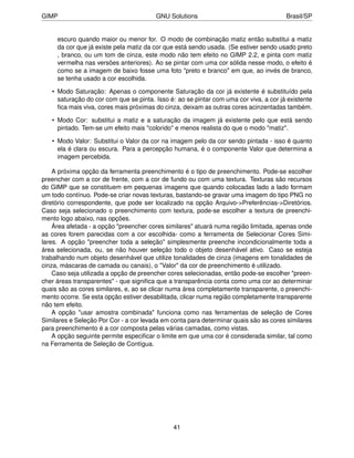GIMP                                    GNU Solutions                                  Brasil/SP


     escuro quando maior ou menor for. O modo de combinação matiz então substitui a matiz
     da cor que já existe pela matiz da cor que está sendo usada. (Se estiver sendo usado preto
     , branco, ou um tom de cinza, este modo não tem efeito no GIMP 2.2, e pinta com matiz
     vermelha nas versões anteriores). Ao se pintar com uma cor sólida nesse modo, o efeito é
     como se a imagem de baixo fosse uma foto "preto e branco" em que, ao invés de branco,
     se tenha usado a cor escolhida.

   • Modo Saturação: Apenas o componente Saturação da cor já existente é substituído pela
     saturação do cor com que se pinta. Isso é: ao se pintar com uma cor viva, a cor já existente
     ﬁca mais viva, cores mais próximas do cinza, deixam as outras cores acinzentadas também.

   • Modo Cor: substitui a matiz e a saturação da imagem já existente pelo que está sendo
     pintado. Tem-se um efeito mais "colorido" e menos realista do que o modo "matiz".

   • Modo Valor: Substitui o Valor da cor na imagem pelo da cor sendo pintada - isso é quanto
     ela é clara ou escura. Para a percepção humana, é o componente Valor que determina a
     imagem percebida.

    A próxima opção da ferramenta preenchimento é o tipo de preenchimento. Pode-se escolher
preencher com a cor de frente, com a cor de fundo ou com uma textura. Texturas são recursos
do GIMP que se constituem em pequenas imagens que quando colocadas lado a lado formam
um todo contínuo. Pode-se criar novas texturas, bastando-se gravar uma imagem do tipo PNG no
diretório correspondente, que pode ser localizado na opção Arquivo->Preferências->Diretórios.
Caso seja selecionado o preenchimento com textura, pode-se escolher a textura de preenchi-
mento logo abaixo, nas opções.
    Área afetada - a opção "preencher cores similares" atuará numa região limitada, apenas onde
as cores forem parecidas com a cor escolhida- como a ferramenta de Selecionar Cores Simi-
lares. A opção "preencher toda a seleção" simplesmente preenche incondicionalmente toda a
área selecionada, ou, se não houver seleção todo o objeto desenhável ativo. Caso se esteja
trabalhando num objeto desenhável que utilize tonalidades de cinza (imagens em tonalidades de
cinza, máscaras de camada ou canais), o "Valor" da cor de preenchimento é utilizado.
    Caso seja utilizada a opção de preencher cores selecionadas, então pode-se escolher "preen-
cher áreas transparentes" - que signiﬁca que a transparência conta como uma cor ao determinar
quais são as cores similares, e, ao se clicar numa área completamente transparente, o preenchi-
mento ocorre. Se esta opção estiver desabilitada, clicar numa região completamente transparente
não tem efeito.
    A opção "usar amostra combinada" funciona como nas ferramentas de seleção de Cores
Similares e Seleção Por Cor - a cor levada em conta para determinar quais são as cores similares
para preenchimento é a cor composta pelas várias camadas, como vistas.
    A opção seguinte permite especiﬁcar o limite em que uma cor é considerada similar, tal como
na Ferramenta de Seleção de Contígua.




                                              41
 