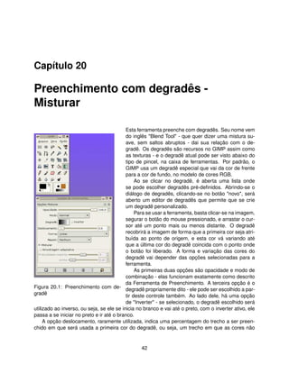 Capítulo 20

Preenchimento com degradês -
Misturar

                                           Esta ferramenta preenche com degradês. Seu nome vem
                                           do inglês "Blend Tool" - que quer dizer uma mistura su-
                                           ave, sem saltos abruptos - dai sua relação com o de-
                                           gradê. Os degradês são recursos no GIMP assim como
                                           as texturas - e o degradê atual pode ser visto abaixo do
                                           tipo de pincel, na caixa de ferramentas. Por padrão, o
                                           GIMP usa um degradê especial que vai da cor de frente
                                           para a cor de fundo, no modelo de cores RGB.
                                                Ao se clicar no degradê, é aberta uma lista onde
                                           se pode escolher degradês pré-deﬁnidos. Abrindo-se o
                                           diálogo de degradês, clicando-se no botão "novo", será
                                           aberto um editor de degradês que permite que se crie
                                           um degradê personalizado.
                                                Para se usar a ferramenta, basta clicar-se na imagem,
                                           segurar o botão do mouse pressionado, e arrastar o cur-
                                           sor até um ponto mais ou menos distante. O degradê
                                           recobrirá a imagem de forma que a primeira cor seja atri-
                                           buída ao ponto de origem, e esta cor vá variando até
                                           que a última cor do degradê coincida com o ponto onde
                                           o botão foi liberado. A forma e variação das cores do
                                           degradê vai depender das opções selecionadas para a
                                           ferramenta.
                                                As primeiras duas opções são opacidade e modo de
                                           combinação - elas funcionam exatamente como descrito
                                           da Ferramenta de Preenchimento. A terceira opção é o
Figura 20.1: Preenchimento com de- degradê propriamente dito - ele pode ser escolhido a par-
gradê                                      tir deste controle também. Ao lado dele, há uma opção
                                           de "Inverter" - se selecionado, o degradê escolhido será
utilizado ao inverso, ou seja, se ele se inicia no branco e vai até o preto, com o inverter ativo, ele
passa a se iniciar no preto e ir até o branco.
     A opção deslocamento, raramente utilizada, indica uma percentagem do trecho a ser preen-
chido em que será usada a primeira cor do degradê, ou seja, um trecho em que as cores não


                                                 42
 