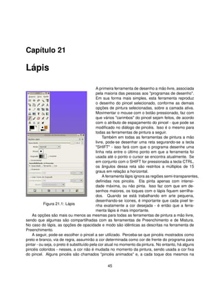 Capítulo 21

Lápis

                                           A primeira ferramenta de desenho a mão livre, associada
                                           pela maioria das pessoas aos "programas de desenho".
                                           Em sua forma mais simples, esta ferramenta reproduz
                                           o desenho do pincel selecionado, conforme as demais
                                           opções de pintura selecionadas, sobre a camada ativa.
                                           Movimentar o mouse com o botão pressionado, faz com
                                           que vários "carimbos" do pincel sejam feitos, de acordo
                                           com o atributo de espaçamento do pincel - que pode se
                                           modiﬁcado no diálogo de pincéis. Isso é o mesmo para
                                           todas as ferramentas de pintura a seguir.
                                                Também em todas as ferramentas de pintura a mão
                                           livre, pode-se desenhar uma reta segurando-se a tecla
                                           "SHIFT" - isso fará com que o programa desenhe uma
                                           linha reta entre o último ponto em que a ferramenta foi
                                           usada até o ponto o cursor se encontra atualmente. Se
                                           em conjunto com o SHIFT for pressionada a tecla CTRL,
                                           os ângulos dessa reta são restritos a múltiplos de 15
                                           graus em relação a horizontal.
                                                A ferramenta lápis ignora as regiões semi-transparentes,
                                           deﬁnidas nos pincéis. Ela pinta apenas com intensi-
                                           dade máxima, ou não pinta. Isso faz com que em de-
                                           senhos maiores, os toques com o lápis ﬁquem serrilha-
                                           dos. Quando se está trabalhando em arte pequena,
                                           desenhando-se ícones, é importante que cada pixel te-
           Figura 21.1: Lápis              nha exatamente a cor desejada - é então que a ferra-
                                           menta lápis é mais importante.
    As opções são mais ou menos as mesmas para todas as ferramentas de pintura a mão livre,
sendo que algumas são compartilhadas com as ferramentas de Preenchimento e de Mistura.
No caso do lápis, as opções de opacidade e modo são idênticas as descritas na ferramenta de
Preenchimento.
    A seguir, pode-se escolher o pincel a ser utilizado. Perceba-se que pincéis mostrados como
preto e branco, via de regra, assumirão a cor determinada como cor de frente do programa para
pintar - ou seja, o preto é substituído pela cor atual no momento da pintura. No entanto, há alguns
pincéis coloridos - nesses, a cor não é mudada no momento da pintura, sendo usada a cor ﬁxa
do pincel. Alguns pincéis são chamados "pincéis animados" e, a cada toque dos mesmos na

                                                 45
 
