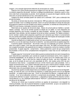 GIMP                                     GNU Solutions                                   Brasil/SP


imagem, uma variação ligeiramente diferente do pincel pode ser usada.
    Pode-se criar novos pincéis gravando-se imagens em tons de cinza, com a extensão ".GBR"
no diretório especíﬁco de pincéis. Veriﬁcar no diálogo de preferências-> diretórios, qual é o dire-
tório onde ﬁcam armazenados os pincéis. Se for gravado um arquivo de imagem colorido, então
este será um pincel colorido de cor ﬁxa, como descrito acima.
    Imagens de várias camadas podem ser salvas com a extensão ".GIH", para a obtenção dos
pincéis animados.
    Há ainda um terceiro tipo de pincel, chamado de .VBR que pode ser criado automaticamente
a partir do botão "novo" no diálogo de pincéis. Este é um pincel calculado em tempo de execução
do programa e pode ter formas simples como discos, quadrados, ou estrelas de várias pontas (no
GIMP 2.2) com dureza, inclinação e tamanho variados.
    Retornado-se às opções da ferramenta lápis. Abaixo do pincel pode-se habilitar a sensibi-
lidade a pressão. Isso só faz sentido quando se dispõe de um tablet, ou outro dispositivo de
entrada especíﬁco que forneça a pressão de cada pincelada. Mouses, que são o dispositivo
apontador mais utilizado, não tem qualquer forma de se indicar a pressão. Os Tablets compõem-
se de ’canetas’ usadas sobre pequenas superfícies com sensores que imitam o funcionamento
de uma caneta sobre papel, passando ao programa além das informações de localização e botão
apertado ou não, a pressão exercida e a inclinação da caneta.
    Quando se dispõe de um tablet pode-se fazer com que a pressão variada altere a opacidade, o
tamanho, ou a cor de cada toque do pincel no desenho - que são justamente as opções seguintes.
    A próxima opção é Esvanescer - ela simula a tinta que vai acabando num pincel, conforme
este corre sobre o papel, e tem que para para pegar mais tinta. No GIMP, as ferramentas que
tem a opção Esvanescer vão passando de cor opaca a transparente, conforme o botão é mantido
pressionado. A opção seguinte - comprimento - indica justamente a partir de que comprimento
da pincelada a tinta se tornou completamente transparente e nada mais vai ser modiﬁcado na
imagem.
    A opção seguinte "incremental" só tem efeito quando se está pintando com semi-transparência,
quer reduzindo-se a opacidade, quer usando-se a opção de esvanescer acima. Com a opção in-
cremental desabilitada, ao se passar por cima de um ponto que já foi visitado pelo cursor na
mesma "pincelada" - isso é, sem tirar-se o dedo do botão do mouse - ele não é reforçado. Ou
seja, se já foi pintado de azul com uma opacidade de 30%, não recebe outros 30% de azul,
tornando-se mais intenso - a opacidade torna-se o limite máximo para cada pincelada. Com a
opção incremental ativa, a cor usada é reforçada cada vez que o mesmo ponto é visitado, mesmo
dentro da mesma pincelada. Ou seja, no exemplo anterior, ao se passar a segunda vez, seria
adicionado mais uma quantidade de azul, com opacidade de 30
    As próximas opções só estão disponíveis ao se habilitar a opção de "Usar Cores do Degradê".
Então, ao invés de usar a cor de frente do programa, é usada para pintura uma cor do degradê
escolhido - na opção própria para isso. Como na ferramenta de Mistura, o degradê pode ser
invertido. A cor vai se alterando conforme o comprimento da pincelada. Quando ela atinge o
comprimento deﬁnido na opção "comprimento", o degradê se repete conforme descrito na ferra-
menta Misturar, ou, se a repetição selecionada for "Nenhum", a pincelada prossegue fazendo uso
da última cor do degradê.
    Tenha-se em mente que é possível combinar as opções de esvanescer e de degradê na
mesma pincelada, mas não é possível desativar a opção incremental - já que a cor posterior do
degradê sempre substituirá a cor deixada anteriormente.




                                                46
 