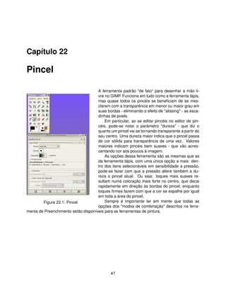 Capítulo 22

Pincel

                                     A ferramenta padrão "de fato" para desenhar a mão li-
                                     vre no GIMP. Funciona em tudo como a ferramenta lápis,
                                     mas quase todos os pincéis se beneﬁciam de se mes-
                                     clarem com a transparência em menor ou maior grau em
                                     suas bordas - eliminando o efeito de "aliasing" - as esca-
                                     dinhas de pixels.
                                         Em particular, ao se editar pincéis no editor de pin-
                                     céis, pode-se notar o parâmetro "dureza" - que diz o
                                     quanto um pincel vai se tornando transparente a partir do
                                     seu centro. Uma dureza maior indica que o pincel passa
                                     de cor sólida para transparência de uma vez. Valores
                                     maiores indicam pincéis bem suaves - que vão acres-
                                     centando cor aos poucos à imagem.
                                         As opções dessa ferramenta são as mesmas que as
                                     da ferramenta lápis, com uma única opção a mais: den-
                                     tro dos itens selecionáveis em sensibilidade a pressão,
                                     pode-se fazer com que a pressão altere também a du-
                                     reza o pincel atual. Ou seja: toques mais suaves re-
                                     sultam numa coloração mais forte no centro, que decai
                                     rapidamente em direção às bordas do pincel, enquanto
                                     toques ﬁrmes fazem com que a cor se espalhe por igual
                                     em toda a área do pincel.
        Figura 22.1: Pincel              Sempre é importante ter em mente que todas as
                                     opções dos "modos de combinação" descritos na ferra-
menta de Preenchimento estão disponíveis para as ferramentas de pintura.




                                              47
 