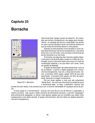 Capítulo 23

Borracha

                                        Esta ferramenta "apaga" partes do desenho. Em cama-
                                        das que tenham transparência, ela apaga para transpa-
                                        rência - na verdade ela diminui a opacidade nos pontos
                                        em que o pincel utilizado é preto (os mesmos pontos em
                                        que as outras ferramentas deixam a tinta passar).
                                            Quando se está pintando numa camada ou outro ob-
                                        jeto desenhável que não tenha transparência, a borracha
                                        pinta com a cor de fundo, como se fosse a ferramenta de
                                        pincel utilizando a cor de fundo.
                                            A borracha usa algumas das mesmas opções dispo-
                                        níveis para a ferramenta lápis, exceto os modos de com-
                                        binação, já que a borracha nada mais é que um modo de
                                        combinação especial, e as que lidam com cores, como
                                        as opções de degradê.
                                            A opção de opacidade não afeta diretamente, como é
                                        de se esperar, o quanto o objeto apagado com a borra-
                                        cha ﬁca transparente, mas sim, a força da borracha. As-
                                        sim, a borracha 100% opaca, apaga 100% do que está
                                        desenhado. A borracha 30% opaca, tira 30% da opaci-
                                        dade, deixando a imagem translucente.
                                            Ela tem duas opções a mais que são justamente
        Figura 23.1: Borracha           "Borda Dura" - faz com que a borracha se comporte como
                                        a ferramenta lápis: ou seja, o parâmetro "dureza" dos
pincéis ﬁca sem efeito, e ela sempre atua com a máxima intensidade em qualquer ponto do pin-
cel.
    A outra opção é a "anti-borracha" - que faz com que ela em vez de diminuir a opacidade, a
mesma aumente. Isso causa o efeito contrário da ferramenta borracha, e permite "desapagar"
área previamente apagadas, ou deixar mais opacas regiões que se considere que estão muito
transparentes numa dada camada. A opção "anti-borracha" não tem efeito em objetos desenhá-
veis sem transparência.




                                              48
 