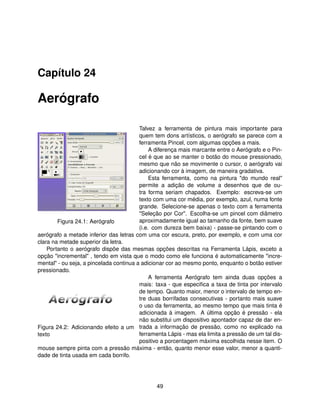 Capítulo 24

Aerógrafo

                                         Talvez a ferramenta de pintura mais importante para
                                         quem tem dons artísticos, o aerógrafo se parece com a
                                         ferramenta Pincel, com algumas opções a mais.
                                              A diferença mais marcante entre o Aerógrafo e o Pin-
                                         cel é que ao se manter o botão do mouse pressionado,
                                         mesmo que não se movimente o cursor, o aerógrafo vai
                                         adicionando cor à imagem, de maneira gradativa.
                                              Esta ferramenta, como na pintura "do mundo real"
                                         permite a adição de volume a desenhos que de ou-
                                         tra forma seriam chapados. Exemplo: escreva-se um
                                         texto com uma cor média, por exemplo, azul, numa fonte
                                         grande. Selecione-se apenas o texto com a ferramenta
                                         "Seleção por Cor". Escolha-se um pincel com diâmetro
        Figura 24.1: Aerógrafo           aproximadamente igual ao tamanho da fonte, bem suave
                                         (i.e. com dureza bem baixa) - passe-se pintando com o
aerógrafo a metade inferior das letras com uma cor escura, preto, por exemplo, e com uma cor
clara na metade superior da letra.
    Portanto o aerógrafo dispõe das mesmas opções descritas na Ferramenta Lápis, exceto a
opção "incremental" , tendo em vista que o modo como ele funciona é automaticamente "incre-
mental" - ou seja, a pincelada continua a adicionar cor ao mesmo ponto, enquanto o botão estiver
pressionado.
                                              A ferramenta Aerógrafo tem ainda duas opções a
                                         mais: taxa - que especiﬁca a taxa de tinta por intervalo
                                         de tempo. Quanto maior, menor o intervalo de tempo en-
                                         tre duas borrifadas consecutivas - portanto mais suave
                                         o uso da ferramenta, ao mesmo tempo que mais tinta é
                                         adicionada à imagem. A última opção é pressão - ela
                                         não substitui um dispositivo apontador capaz de dar en-
Figura 24.2: Adicionando efeito a um trada a informação de pressão, como no explicado na
texto                                    ferramenta Lápis - mas ela limita a pressão de um tal dis-
                                         positivo a porcentagem máxima escolhida nesse item. O
mouse sempre pinta com a pressão máxima - então, quanto menor esse valor, menor a quanti-
dade de tinta usada em cada borrifo.




                                                49
 