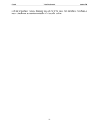 GIMP                                  GNU Solutions                                Brasil/SP


pode se ter qualquer variação desejada baseada na forma base, mais estreita ou mais larga, e
com a rotação que se desejar em relação à horizontal e vertical.




                                            51
 