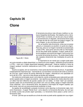 Capítulo 26

Clone

                                        A ferramenta de pintura mais útil para modiﬁcar ou res-
                                        taurar fotograﬁas daniﬁcadas. Ela trabalha como a ferra-
                                        menta Pincel, no entanto, em vez de usar uma cor sólida,
                                        ou proveniente de um degradê, a ferramenta Clone copia
                                        um mapa de bits de outra parte da própria imagem, de
                                        outra imagem, ou de uma textura do GIMP.
                                             Ao se escolher esta ferramenta, antes que se possa
                                        utiliza-la, é necessário se escolher um ponto de origem.
                                        Para isso, clica-se na imagem mantendo-se pressionada
                                        a tecla CTRL- esse ponto será de onde as informações
                                        de cor dos pixels serão copiadas. A seguir, pode-se pin-
                                        tar em qualquer outro ponto da imagem, como se faz com
                                        as outras ferramentas de pintura. Os pixels desenhados
                                        são copiados diretamente das imediações do ponto de
          Figura 26.1: Clone
                                        origem.
                                             É importante ter em mente que a origem pode estar
em outra camada ou objeto desenhável, ou mesmo em outra imagem - bastando-se que se efetue
o CTRL + click com o objeto desenhável desejado selecionado. Pode-se modiﬁcar a fonte da
imagem qualquer momento realizando-se outro CTRL + click em qualquer ponto de qualquer
imagem
    Quanto as opções, tem-se novamente a maior parte das ferramentas de pintura. A opacidade
é especialmente importante aqui - recomenda-se, ao reconstituir uma textura de fundo ou continua
de uma foto, copiar trechos de partes diferentes da imagem, utilizando-se uma opacidade em
torno de 50 a 70% - isso torna mais difusas as bordas dos retoques.
    Os modos de combinação atuam como descrito, sendo computados para cada pixel que está
sendo copiado sobre a imagem já existente - isso signiﬁca que alguns dos modos descritos terão
um efeito ﬁnal bem diferente de quando usados com cor sólida. O modo "valor" por exemplo,
quando usado com as ferramentas que pintam com uma cor sólida, apaga a imagem deixando
cores indistintas. Com a ferramenta clone, ele passará a informação da imagem copiada, que
será visível, mas com as cores previamente existentes no local.
    As opções de sensibilidade a pressão funcionam como descritas na ferramenta Lápis, bem
como Esvanescer. A opção "Borda Dura", como descrito na ferramenta Borracha, faz com que
as bordas suaves dos pincéis sejam ignoradas, e a ferramenta Clone passe a pintar como a
ferramenta Lápis.
    A Fonte - permite que se escolha se a fonte de onde os pixels serão copiados tem sua origem

                                              52
 