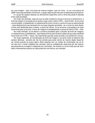 GIMP                                     GNU Solutions                                   Brasil/SP


em uma imagem - quer uma parte da mesma imagem, quer em outra - ou em uma textura do
GIMP. Caso seja escolhida uma textura, a opção seguinte permite que se especiﬁque qual textura.
    E o grupo de opções relativas ao alinhamento especíﬁca como a fonte dos pixels é alterada
entre cada pincelada.
    No modo não alinhado, cada vez que se solta o botão do mouse e torna-se a pressiona-lo, a
fonte da imagem é reiniciada como sendo o lugar onde o último CTRL + click foi feito. Ao se iniciar
uma pincelada, é estabelecido um deslocamento entre a fonte e o ponto em que se está pintando
- esse deslocamento permanecerá ﬁxo ao longo daquela pincelada - se o cursor for para direita,
a fonte será deslocada para a direita, e assim por diante. Ao se encerrar a pincelada e se clicar
novamente para uma outra, a fonte de imagens é reestabelecida no ponto do último CTRL + click.
    No modo alinhado, ao se efetuar a primeira pincelada após a escolha da fonte de imagens,
um deslocamento é estabelecido - esse deslocamento permanecerá válido até que seja escolhida
outra fonte com CTRL + clique, não importando quantas vezes se solta e se pressiona o mouse.
    No modo registrado, as coordenadas da fonte da imagem e do ponto onde se desenha são
sempre idênticas - portanto ele não faz sentido para pintar dentro do mesmo objeto desenhá-
vel, exceto quando se busca algum efeito especial com os modos de combinação (ao se fa-
zer isso com o modo multiplicar por exemplo, está se multiplicando cada pixel por ele mesmo,
escurecendo-se a imagem e realçando-se o contraste). No entanto é o único modo que dá resul-
tados interessantes quando se copia pixels de uma textura, por exemplo.




                                                53
 