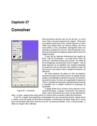 Capítulo 27

Convolver

                                       Esta ferramenta permite que se tire de foco, ou torne
                                       mais nítida uma parte pequena da imagem. Tanto para
                                       uma opção quanto para outra, existem plug-ins no menu
                                       "ﬁltros" que podem fazer os mesmos efeitos, de forma
                                       mais efetiva e mais controlável, abrangendo toda uma
                                       camada ou seleção de uma vez. Esta ferramenta no en-
                                       tanto permite pequenos apliques desses efeitos de forma
                                       rápida e prática.
                                            O que ela faz depende diretamente das opções do
                                       bloco "Tipo de Convolução" - no modo tornar nítido, ela
                                       aumenta o contraste da área sob o pincel. Se usada de
                                       forma exagerada, acrescentará ruído a imagem - não se
                                       pode esquecer ao se trabalhar com imagens baseadas
                                       em pixels que não há como tirar informação do nada. Se
                                       não houver o que deixar nítido, a imagem começara a se
                                       deteriorar.
                                            No modo desfocar ela aplica um ﬁltro de desfocar,
                                       deixando borrada a área sob o pincel. As opções de opa-
                                       cidade e sensibilidade a pressão funcionam como descri-
                                       tas anteriormente. No caso, se a opacidade for abaixo de
                                       100% o resultado da operação realizada pela ferramenta
                                       é mesclado com a imagem existente na proporção da
                                       opacidade.
                                            A opção Borda Dura funciona como descrito na fer-
        Figura 27.1: Convolver         ramenta Borracha. A opção "incremental" não está pre-
                                       sente, mas a ferramenta atua como se ela estivesse ati-
vada - ou seja - passar duas vezes sobre um mesmo ponto aumenta o efeito da ferramenta.
    E por ﬁm, a opção Taxa especiﬁca a intensidade com que a ferramenta atuará. Apesar de ter
o mesmo nome da opção da ferramenta Aerógrafo, a ferramenta Convolver exige que o cursor
seja movimentado para atuar mais de uma vez na mesma pincelada. Com o cursor parado , o
efeito na imagem não é alterado.




                                              54
 