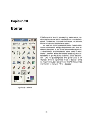 Capítulo 28

Borrar

                          Esta ferramenta faz com que as cores presentes na ima-
                          gem deslizem sobre outras, na direção do movimento do
                          pincel. Equivaleria a, no mundo real, passar um cotonete
                          com acetona numa fotograﬁa de revista.
                              Ela pode ser usada para alguns efeitos interessantes,
                          sobretudo em fotos. As opções presentes para esta fer-
                          ramenta são como as das outras ferramentas de pintura.
                          A Taxa controla a quantidade do efeito, como na ferra-
                          menta Convolver. Nesta ferramenta talvez seja mais in-
                          teressante do que nas outras se ativar a opção "Esvanes-
                          cer" - uma vez que sempre se deve querer utiliza-la em
                          objetos e direções especíﬁcos. Caso se deseje o efeito
                          na imagem toda, deve-se veriﬁcar o ﬁltro "desfocagem de
                          movimento" no menu de Filtros->Desfocar




    Figura 28.1: Borrar




                                 55
 