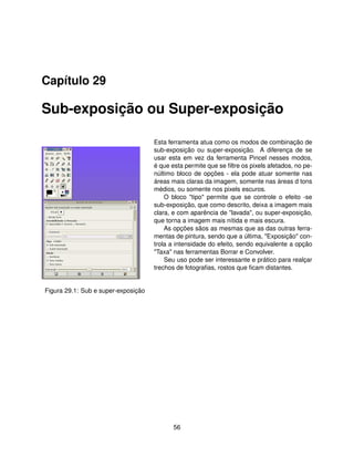 Capítulo 29

Sub-exposição ou Super-exposição

                                     Esta ferramenta atua como os modos de combinação de
                                     sub-exposição ou super-exposição. A diferença de se
                                     usar esta em vez da ferramenta Pincel nesses modos,
                                     é que esta permite que se ﬁltre os pixels afetados, no pe-
                                     núltimo bloco de opções - ela pode atuar somente nas
                                     áreas mais claras da imagem, somente nas áreas d tons
                                     médios, ou somente nos pixels escuros.
                                         O bloco "tipo" permite que se controle o efeito -se
                                     sub-exposição, que como descrito, deixa a imagem mais
                                     clara, e com aparência de "lavada", ou super-exposição,
                                     que torna a imagem mais nítida e mais escura.
                                         As opções sãos as mesmas que as das outras ferra-
                                     mentas de pintura, sendo que a última, "Exposição" con-
                                     trola a intensidade do efeito, sendo equivalente a opção
                                     "Taxa" nas ferramentas Borrar e Convolver.
                                         Seu uso pode ser interessante e prático para realçar
                                     trechos de fotograﬁas, rostos que ﬁcam distantes.


Figura 29.1: Sub e super-exposição




                                            56
 