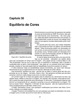 Capítulo 30

Equilíbrio de Cores

                                        Esta ferramenta e as próximas não aparecem por padrão
                                        na caixa de ferramentas do GIMP. No entanto, elas ope-
                                        ram internamente como ferramentas - não como plug-
                                        ins. Todas elas afetam diretamente toda uma camada, ou
                                        objeto desenhável, exceto se houver uma seleção ativa,
                                        caso em que apenas os pixels selecionados serão modi-
                                        ﬁcados.
                                            Em grande parte das vezes, para realçar fotograﬁas
                                        tudo o que precisa ser feito é se aplicar uma ferramenta
                                        dessas. Essas ferramentas podem ser alcançadas em
                                        uso normal, no menu de ferramentas->cores, ou no menu
                                        de camada->cores. Também podem ser colocadas como
                                        visíveis na caixa de ferramentas através do diálogo de
                                        ferramentas (somente no GIMP 2.2)
   Figura 30.1: Equilíbrio de cores         A maioria destas ferramentas abre uma caixa de diá-
                                        logo ao ser acionada - alterações nas opções dessa
caixa são visualizadas em tempo real na imagem. Uma opção comum a maioria delas é a de
"Pré-visualização" isso por que a cada vez que um parâmetro é modiﬁcado, toda a camada é
recalculada para se gerar a pré-visualização. Isso pode ser um processo lento para imagens
grandes, ocasião em que esta opção deve ser desabilitada enquanto se ajustam os valores.
    É difícil descrever todas as possibilidades dessas ferramentas, por serem bem diversas.
Recomenda-se que se experimente com as mesmas, alterando-se vários valores.
    Esta ferramenta -equilíbrio de cores - permite que se altere a mistura geral das três com-
ponentes de cor da imagem - Vermelho, Verde e Azul. Ela apresenta controles que permitem
aumentar o diminuir o peso dessas cores como um todo na imagem.
    Em primeiro lugar há um bloco de opções onde se seleciona se a ferramenta vai atuar nas
regiões claras, médias ou escuras d a imagem. Em seguida, três controles, onde pode-se esco-
lher o quanto de cada componente será intensiﬁcado, ou diminuído. É interessante observar que
diminuir um componente de cor, equivale a aumentar a sua cor complementar na imagem. Por
isso os rotulos "Ciano", "Magenta" e "Amarelo" do lado esquerdo - eles são respectivamente as
cores complementares do Vermelho, Verde e Azul.
    O botão "Reinicializar Faixas" zera quaisquer modiﬁcações que tenham sido feitas à ferra-
menta, voltando-a ao estado original.
    A opção "Preservar luminosidade"faz com que quaisquer que sejam as alterações nas cores,
a imagem como um todo não se torne mais clara ou mais escura.

                                              57
 