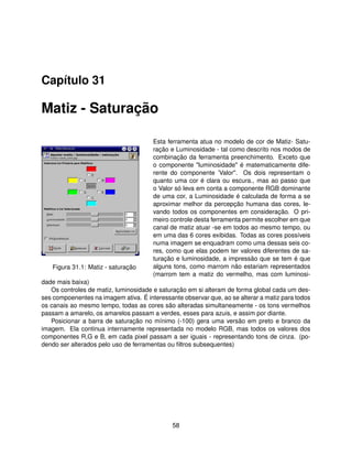 Capítulo 31

Matiz - Saturação

                                       Esta ferramenta atua no modelo de cor de Matiz- Satu-
                                       ração e Luminosidade - tal como descrito nos modos de
                                       combinação da ferramenta preenchimento. Exceto que
                                       o componente "luminosidade" é matematicamente dife-
                                       rente do componente ’Valor". Os dois representam o
                                       quanto uma cor é clara ou escura., mas ao passo que
                                       o Valor só leva em conta a componente RGB dominante
                                       de uma cor, a Luminosidade é calculada de forma a se
                                       aproximar melhor da percepção humana das cores, le-
                                       vando todos os componentes em consideração. O pri-
                                       meiro controle desta ferramenta permite escolher em que
                                       canal de matiz atuar -se em todos ao mesmo tempo, ou
                                       em uma das 6 cores exibidas. Todas as cores possíveis
                                       numa imagem se enquadram como uma dessas seis co-
                                       res, como que elas podem ter valores diferentes de sa-
                                       turação e luminosidade, a impressão que se tem é que
   Figura 31.1: Matiz - saturação      alguns tons, como marrom não estariam representados
                                       (marrom tem a matiz do vermelho, mas com luminosi-
dade mais baixa)
   Os controles de matiz, luminosidade e saturação em si alteram de forma global cada um des-
ses compoenentes na imagem ativa. É interessante observar que, ao se alterar a matiz para todos
os canais ao mesmo tempo, todas as cores são alteradas simultaneamente - os tons vermelhos
passam a amarelo, os amarelos passam a verdes, esses para azuis, e assim por diante.
   Posicionar a barra de saturação no mínimo (-100) gera uma versão em preto e branco da
imagem. Ela continua internamente representada no modelo RGB, mas todos os valores dos
componentes R,G e B, em cada pixel passam a ser iguais - representando tons de cinza. (po-
dendo ser alterados pelo uso de ferramentas ou ﬁltros subsequentes)




                                              58
 