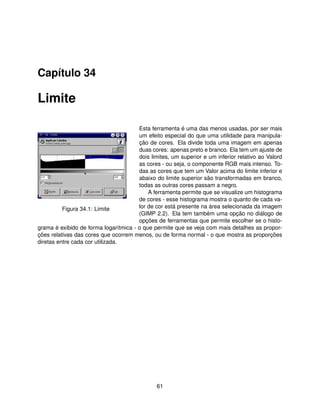 Capítulo 34

Limite

                                       Esta ferramenta é uma das menos usadas, por ser mais
                                       um efeito especial do que uma utilidade para manipula-
                                       ção de cores. Ela divide toda uma imagem em apenas
                                       duas cores: apenas preto e branco. Ela tem um ajuste de
                                       dois limites, um superior e um inferior relativo ao Valord
                                       as cores - ou seja, o componente RGB mais intenso. To-
                                       das as cores que tem um Valor acima do limite inferior e
                                       abaixo do limite superior são transformadas em branco,
                                       todas as outras cores passam a negro.
                                           A ferramenta permite que se visualize um histograma
                                       de cores - esse histograma mostra o quanto de cada va-
          Figura 34.1: Limite          lor de cor está presente na área selecionada da imagem
                                       (GIMP 2.2). Ela tem também uma opção no diálogo de
                                       opções de ferramentas que permite escolher se o histo-
grama é exibido de forma logarítmica - o que permite que se veja com mais detalhes as propor-
ções relativas das cores que ocorrem menos, ou de forma normal - o que mostra as proporções
diretas entre cada cor utilizada.




                                               61
 
