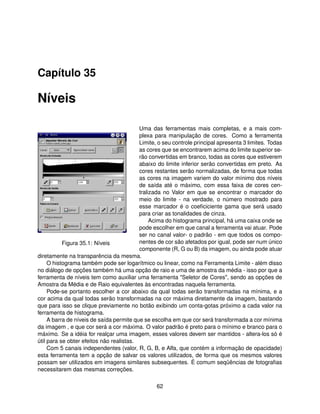 Capítulo 35

Níveis

                                          Uma das ferramentas mais completas, e a mais com-
                                          plexa para manipulação de cores. Como a ferramenta
                                          Limite, o seu controle principal apresenta 3 limites. Todas
                                          as cores que se encontrarem acima do limite superior se-
                                          rão convertidas em branco, todas as cores que estiverem
                                          abaixo do limite inferior serão convertidas em preto. As
                                          cores restantes serão normalizadas, de forma que todas
                                          as cores na imagem variem do valor mínimo dos níveis
                                          de saída até o máximo, com essa faixa de cores cen-
                                          tralizada no Valor em que se encontrar o marcador do
                                          meio do limite - na verdade, o número mostrado para
                                          esse marcador é o coeﬁciciente gama que será usado
                                          para criar as tonalidades de cinza.
                                               Acima do histograma principal, há uma caixa onde se
                                          pode escolher em que canal a ferramenta vai atuar. Pode
                                          ser no canal valor- o padrão - em que todos os compo-
           Figura 35.1: Níveis            nentes de cor são afetados por igual, pode ser num único
                                          componente (R, G ou B) da imagem, ou ainda pode atuar
diretamente na transparência da mesma.
     O histograma também pode ser logarítmico ou linear, como na Ferramenta Limite - além disso
no diálogo de opções também há uma opção de raio e uma de amostra da média - isso por que a
ferramenta de níveis tem como auxiliar uma ferramenta "Seletor de Cores", sendo as opções de
Amostra da Média e de Raio equivalentes às encontradas naquela ferramenta.
     Pode-se portanto escolher a cor abaixo da qual todas serão transformadas na mínima, e a
cor acima da qual todas serão transformadas na cor máxima diretamente da imagem, bastando
que para isso se clique previamente no botão exibindo um conta-gotas próximo a cada valor na
ferramenta de histograma.
     A barra de níveis de saída permite que se escolha em que cor será transformada a cor mínima
da imagem , e que cor será a cor máxima. O valor padrão é preto para o mínimo e branco para o
máximo. Se a idéia for realçar uma imagem, esses valores devem ser mantidos - altera-los só é
útil para se obter efeitos não realistas.
     Com 5 canais independentes (valor, R, G, B, e Alfa, que contém a informação de opacidade)
esta ferramenta tem a opção de salvar os valores utilizados, de forma que os mesmos valores
possam ser utilizados em imagens similares subsequentes. É comum seqüências de fotograﬁas
necessitarem das mesmas correções.

                                                 62
 