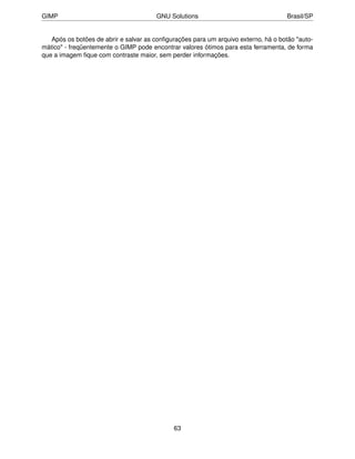 GIMP                                   GNU Solutions                                 Brasil/SP


   Após os botões de abrir e salvar as conﬁgurações para um arquivo externo, há o botão "auto-
mático" - freqüentemente o GIMP pode encontrar valores ótimos para esta ferramenta, de forma
que a imagem ﬁque com contraste maior, sem perder informações.




                                             63
 