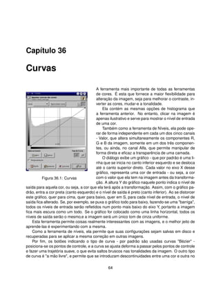 Capítulo 36

Curvas

                                         A ferramenta mais importante de todas as ferramentas
                                         de cores. É esta que fornece a maior ﬂexibilidade para
                                         alteração da imagem, seja para melhorar o contraste, in-
                                         verter as cores, mudar-e a tonalidade.
                                             Ela contém as mesmas opções de histograma que
                                         a ferramenta anterior. No entanto, clicar na imagem é
                                         apenas ilustrativo e serve para mostrar o nível de entrada
                                         de uma cor.
                                             Também como a ferramenta de Níveis, ela pode ope-
                                         rar de forma independente em cada um dos cinco canais
                                         - Valor, que altera simultaneamente os componentes R,
                                         G e B da imagem, somente em um dos três componen-
                                         tes, ou ainda, no canal Alfa, que permite manipular de
                                         forma direta e eﬁcaz a transparência de uma camada.
                                             O diálogo exibe um gráﬁco - que por padrão é uma li-
                                         nha que se inicia no canto inferior esquerdo e se desloca
                                         até o canto superior direto. Cada valor no eixo X desse
                                         gráﬁco, representa uma cor de entrada - ou seja, a cor
          Figura 36.1: Curvas            com o valor que ela tem na imagem antes da transforma-
                                         ção. A altura Y do gráﬁco naquele ponto indica o nível de
saída para aquela cor, ou seja, a cor que ela terá após a transformação. Assim, com o gráﬁco pa-
drão, entra a cor preta (canto esquerdo) e o nível de saída é preto (canto inferior). Ao se distorcer
este gráﬁco, quer para cima, quer para baixo, quer em S, para cada nível de entrada, o nível de
saída ﬁca alterado. Se, por exemplo, se puxa o gráﬁco todo para baixo, fazendo-se uma "barriga",
todos os níveis de entrada serão reﬂetidos num ponto mais baixo do eixo Y, portanto a imagem
ﬁca mais escura como um todo. Se o gráﬁco for colocado como uma linha horizontal, todos os
níveis de saída serão o mesmo,e a imagem será um único tom de cinza uniforme.
    Esta ferramenta permite coisas realmente interessantes com as imagens, e o melhor jeito de
aprende-las é experimentando com a mesma.
    Como a ferramenta de níveis, ela permite que suas conﬁgurações sejam salvas em disco e
recuperadas para se aplicar a mesma correção em outras imagens.
    Por ﬁm, os botões indicando o tipo de curva - por padrão são usadas curvas "Bézier" -
posiciona-se os pontos de controle, e a curva se ajusta deforma a passar pelos pontos de controle
e fazer uma trajetória suave, o que evita saltos bruscos nas tonalidades da imagem. O outro tipo
de curva é "a mão livre", e permite que se introduzam descontinuidades entre uma cor e outra no

                                                 64
 