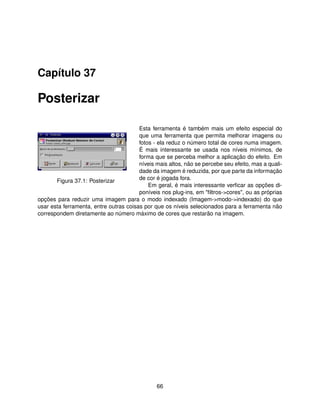 Capítulo 37

Posterizar

                                        Esta ferramenta é também mais um efeito especial do
                                        que uma ferramenta que permita melhorar imagens ou
                                        fotos - ela reduz o número total de cores numa imagem.
                                        É mais interessante se usada nos níveis mínimos, de
                                        forma que se perceba melhor a aplicação do efeito. Em
                                        níveis mais altos, não se percebe seu efeito, mas a quali-
                                        dade da imagem é reduzida, por que parte da informação
       Figura 37.1: Posterizar          de cor é jogada fora.
                                            Em geral, é mais interessante verﬁcar as opções di-
                                        poníveis nos plug-ins, em "ﬁltros->cores", ou as próprias
opções para reduzir uma imagem para o modo indexado (Imagem->modo->indexado) do que
usar esta ferramenta, entre outras coisas por que os níveis selecionados para a ferramenta não
correspondem diretamente ao número máximo de cores que restarão na imagem.




                                               66
 